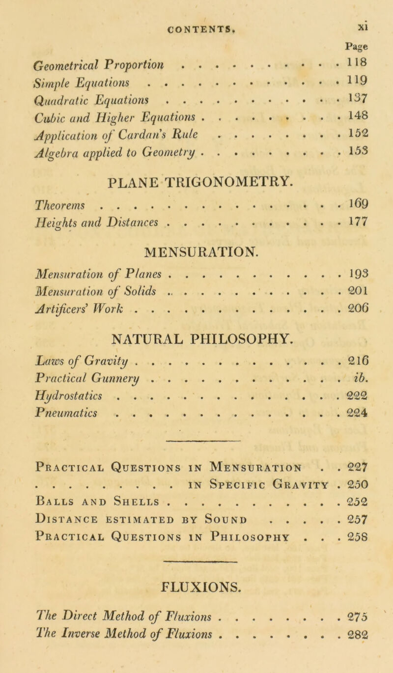 Page Geometrical Proportion 118 Simple Equations Quadratic Equations 137 Cubic and Higher Equations 148 Application oj Cardan's Rule 152 Algebra applied to Geometry 153 PLANE TRIGONOMETRY. Theorems 169 Heights and Distances 177 MENSURATION. Mensuration of Planes 193 Mensuration of Solids 201 Artificers' Work 206* NATURAL PHILOSOPHY. Lazos of Gravity 216 Practical Gunnery ib. Hydrostatics 222 Pneumatics 224 Practical Questions in Mensuration . . 227 in Specific Gravity . 250 Balls and Shells 252 Distance estimated by Sound 257 Practical Questions in Philosotiiy . . . 258 FLUXIONS. The Direct Method of Fluxions 275 The Inverse Method of Fluxions 282