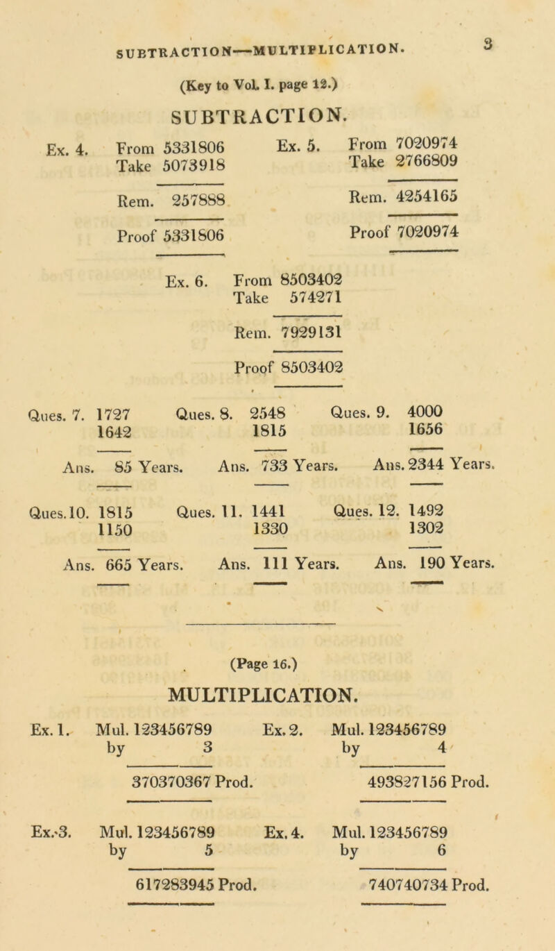 I ✓ SUBTRACTION—MULTIPLICATION. (Key to VoL I. page 12.) SUBTRACTION. Ex. 4. From 5331806 Ex. 5. Take 5073918 Rem. 257888 Proof 5331806 Ex. 6. From 8503402 Take 574271 Rem. 7929131 Proof 8503402 % Ques. 7. 1727 Ques. 8. 2548 Ques. 9. 4000 1642 1815 1656 Ans. 85 Years. Atis. 733 Years. Ans. 2344 Years. Ques. 10. 1815 Ques. 11. 1441 Ques. 12. 1492 1150 1330 1302 Ans. 665 Years. Ans. Ill Years. Ans. 190 Years. From 7020974 Take 2766809 Rem. 4254165 Proof 7020974 » (Page 16.) MULTIPLICATION. Ex. 1. Mul. 123456789 Ex. 2. by 3 370370367 Prod. Mul. 123456789 by 4 493827156 Prod. Ex.'3. Mul. 123456789 by 5 Ex. 4. Mul. 123456789 by 6 i 617283945 Prod. 740740734 Prod.