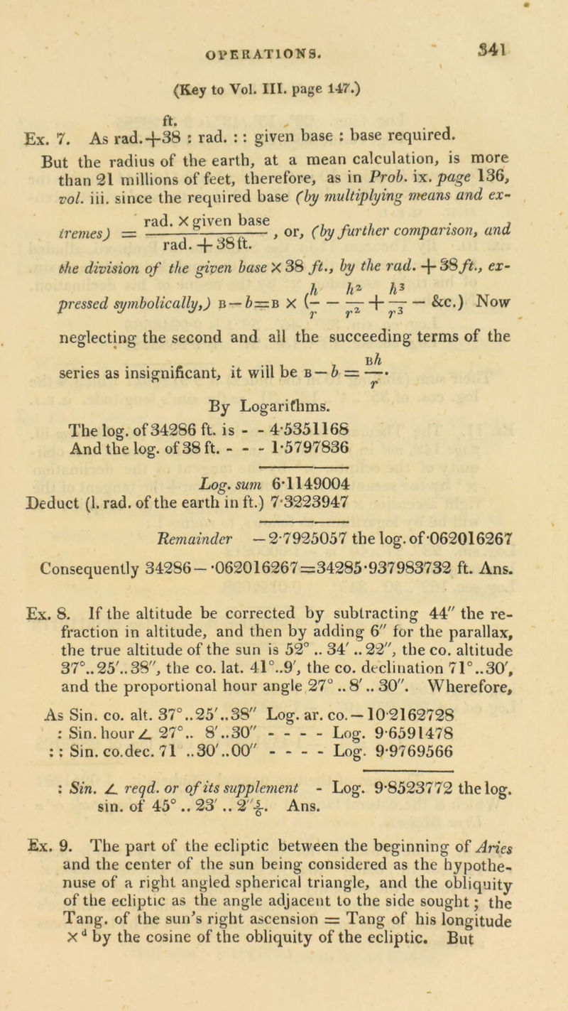 S41 (Key to Vol. III. page 147.) ft. . , Ex. 7. As rad.+38 : rad. :: given base : base required. But the radius of the earth, at a mean calculation, is more than 21 millions of feet, therefore, as in Prob. ix. page 136, vol. iii. since the required base (by multiplying means and ex- rad. X given base ^ , irernes) = 7 — , or, (by further comparison, ana rad. -f- 38 ft. the division of the given base X 38 ft., by the rad. -{- 38 ft., ex- h li2 h3 pressed symbolically,) B — b—B X (— — — + —— &c.) Now neglecting the second and ail the succeeding terms of the b h series as insignificant, it will be b — b— By Logarithms. The log. of34286 ft. is - - 4 5351168 And the log. of 38 ft. 1*5797836 Log. sum 6*1149004 Deduct (!. rad. of the earth in ft.) 7*3223947 \ T, Remainder —2*7925057 the log.of*062016267 Consequently 342S6-*062016267=34285*937983732 ft. Ans. Ex. 8. If the altitude be corrected by subtracting 44 the re- fraction in altitude, and then by adding 6 for the parallax, the true altitude of the sun is 52° .. 34'.. 22, the co. altitude 37°..25'..38, the co. lat. 41°..9', the co. declination 71°..30', and the proportional hour angle 27° ..8'.. 30. Wherefore, As Sin. co. alt. 37°..25,..38 Log. ar. co.-10 2162728 : Sin. hour Z. 27°.. 8'..30 - - - - Log. 9*6591478 :: Sin. co.dec. 71 ..30'..00 - - - - Log. 9*9769566 : Sin. Z reqd.or of its supplement - Log. 9*8523772 the log. sin. of 45°.. 23'.. 2-|. Ans. Ex. 9. The part of the ecliptic between the beginning of Aries and the center of the sun being considered as the hypothe- nuse of a right angled spherical triangle, and the obliquity of the ecliptic as the angle adjacent to the side sought; the Tang, of the sun’s right ascension = Tang of his longitude Xd by the cosine of the obliquity of the ecliptic. But