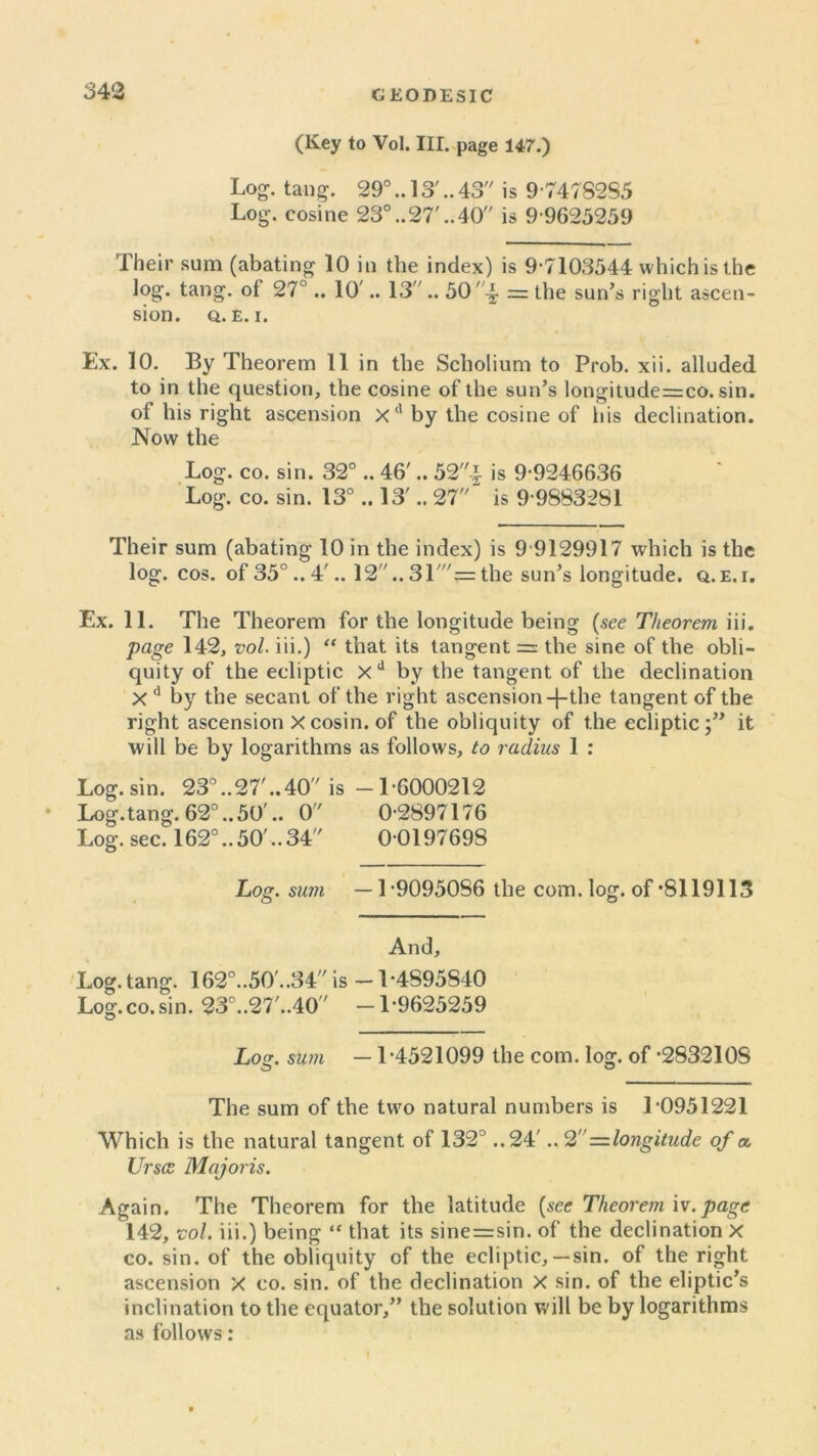 3 42 (Key to Vol. III. page 147.) Log. tang. 29°.. 13'.. 43 is 9747S2S5 Log. cosine 23°..27'..40 is 9-9625259 Their sum (abating 10 in the index) is 9-7103544 which is the log. tang, ot 27°.. 10'.. 13.. 50= the sun’s right ascen- sion. Q. E. i. Ex. 10. By Theorem 11 in the Scholium to Prob. xii. alluded to in the question, the cosine of the sun’s longitude=co. sin. of his right ascension Xd by the cosine of his declination. Now the Log. co. sin. 32° .. 46'.. 52'^ is 9-9246636 Log. co. sin. 13° .. 13'.. 27 is 9-9883281 Their sum (abating 10 in the index) is 9 9129917 which is the log. cos. of 35°.. 4'.. 12.. 31'= the sun’s longitude, q.e.i. Ex. 11. The Theorem for the longitude being (see Theorem iii. page 142, vol. iii.) “ that its tangent = the sine of the obli- quity of the ecliptic xd by the tangent of the declination X d by the secant of the right ascension -|-the tangent of the right ascension Xcosin. of the obliquity of the ecliptic;” it will be by logarithms as follows, to radius 1 : Log. sin. 23°..27'..40 is -1-6000212 Log.tang. 62°..50'.. 0 0-2897176 Log. sec. 162°..50'..34 0 0197698 Log. sum —1-9095086 the com. log. of’8119113 And, Log. tang. 162°..50'..34 is -1-4895840 Log.co. sin. 23°..27'..40 -1-9625259 o Log. sum — 1-4521099 the com. log. of -2832108 The sum of the two natural numbers is 1 0951221 Which is the natural tangent of 132° ..24'.. 2—longitude of a. Ur see Majoris. Again. The Theorem for the latitude (see Theorem iv.page 142, vol. iii.) being “ that its sine=sin. of the declination X co. sin. of the obliquity of the ecliptic,—sin. of the right ascension X co. sin. of the declination X sin. of the eliptic’s inclination to the equator,” the solution will be by logarithms as follows: