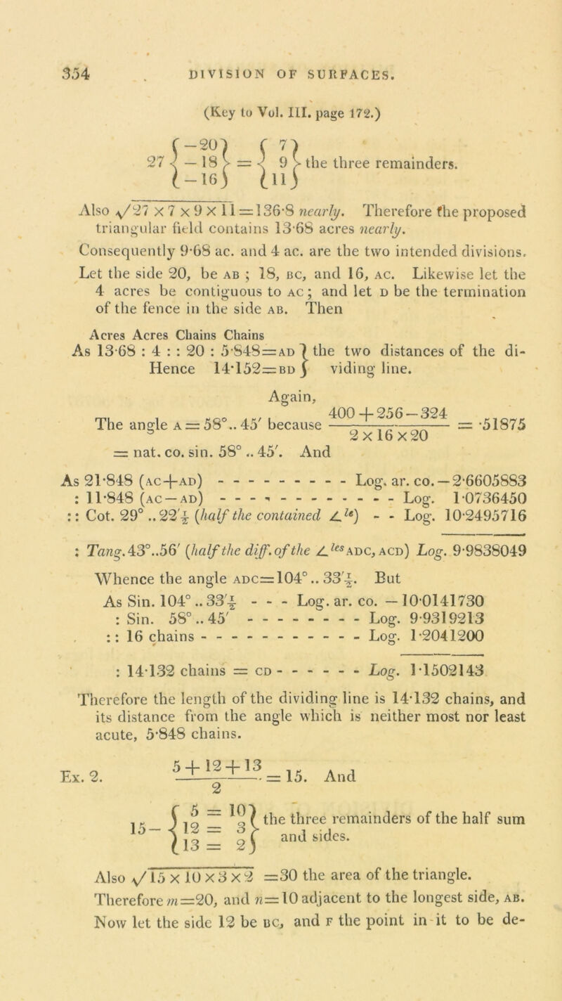 (Key to Vol. III. page 172.) the three remainders. Also ,y/27 x 7 x i) X 11 = 136-8 nearly. Therefore fhe proposed triangular field contains 13-68 acres nearly. Consequently 968 ac. and 4 ac. are the two intended divisions. Let the side 20, be ab ; 18, bc, and 16, ac. Likewise let the 4 acres be contiguous to ac; and let d be the termination of the fence in the side ab. Then Acres Acres Chains Chains As 13 68 : 4 : : 20 : 5-848=ad 1 the two distances of the di- Hence 14*152=BDj viding line. Again, on. , eoo ir,,' 400 -j-256 —324 The angle a = 58 ..45 because - 2x16x20 = nat. co. sin. 58° .. 45'. And = -51875 As 21-848 (ac+ad) - -- -- -- -- Log. ar. co. —2-6605883 : 11-848 (ac-ad) - Log. L0736450 :: Cot. 29° ..22'^ {half the contained Z.z«) - - Log. 10-2495716 : Tang. 43°. .56' {half the diff. of the Z_ZesADC, acd) Log. 9-9838049 Whence the angle adc=104° .. 33'i. But As Sin. 104° .. 33'a Log. ar. co. - 10 0141730 : Sin. 58° ..45' ^ Log. 9-9319213 :: 16 chains - -- -- -- -- -- Log. 1-2041200 : 14*132 chains = cd Log. 1T502143 Therefore the length of the dividing line is 14-132 chains, and its distance from the angle which is neither most nor least acute, 5-848 chains. Ex. 2. 5 + 12 -j- 13 2 15. And ( ^ = 15- { 12 = {13 = ^ the three remainders of the half , i and sides. sum Also v/15x 10x 3x 2 =30 the area of the triangle. Therefore m =20, and n= 10 adjacent to the longest side, ab. Now let the side 12 bc uc, and f the point in it to be de-