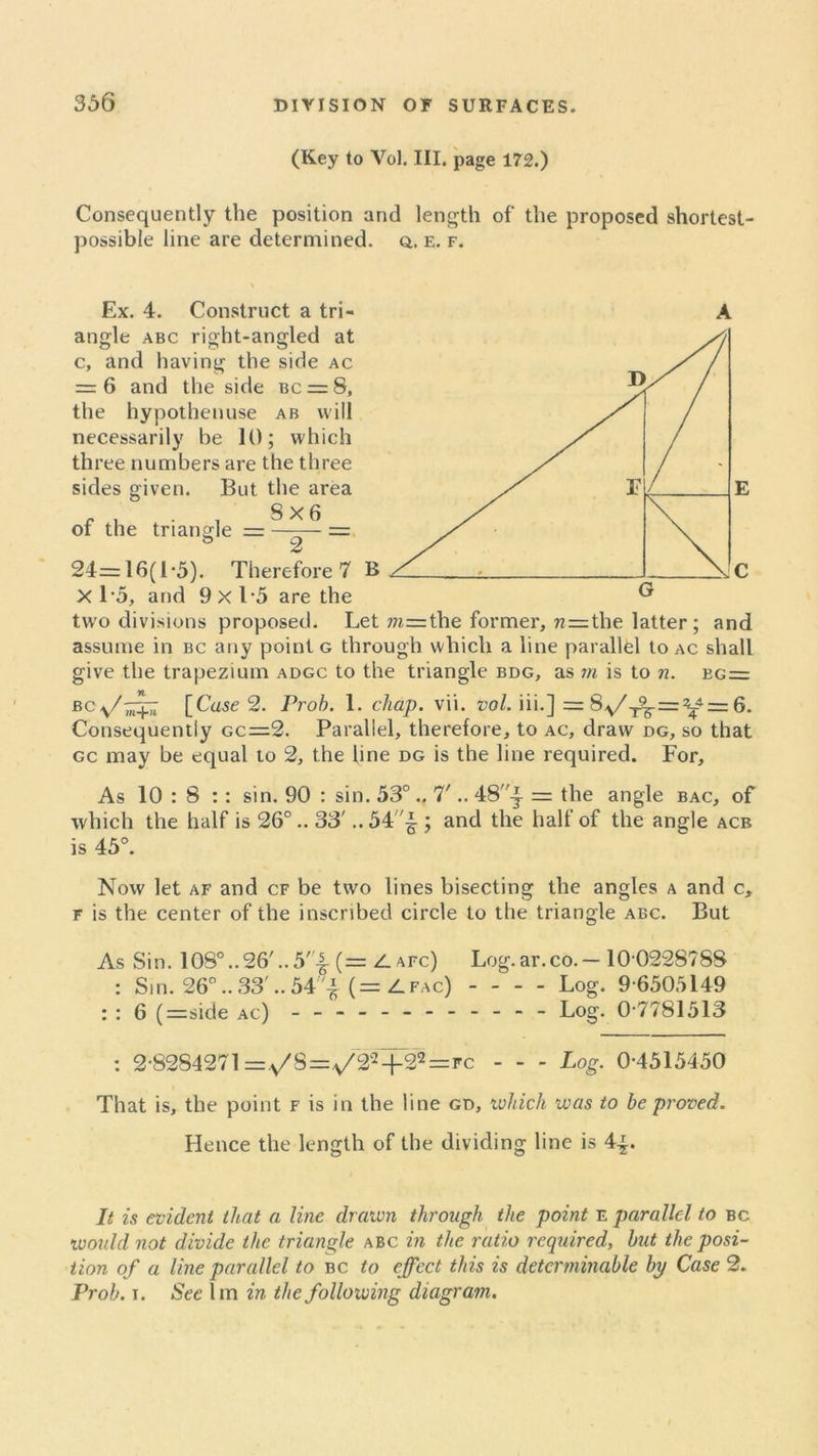 (Key to Vol. III. page 172.) Consequently the position and length of the proposed shortest- possible line are determined, q. e. f. Ex. 4. Construct a tri- A angle abc right-angled at c, and having the side ac = 6 and the side bc = 8, the hypothenuse ab will necessarily be 10; which three numbers are the three sides given. But the area , . . , 8X6 or the triangle = ——— = ° 2 24=16(1-5). Therefore 7 B X 15, and 9x1-5 are the two divisions proposed. Let m=the former, n=the latter ; and assume in bc any point g through which a line parallel to ac shall give the trapezium adgc to the triangle bdg, as m is to n. bg= BC\/'^T7 [Cuse 2. Prob. 1. chap. vii. vol. iii.] = 8^/^.=^= 6. Consequently gc=2. Parallel, therefore, to ac, draw dg, so that gc may be equal to 2, the line dg is the line required. For, As 10 : 8 :: sin. 90 : sin. 53°.. 7'.. 48^- = the angle bac, of which the half is 26°.. 33' ..54'^ ; and the half of the angle acb is 45°. Now let af and cf be two lines bisecting the angles a and c, f is the center of the inscribed circle to the triangle abc. But As Sin. 108°..26'..5'-| (= Z. afc) Log.ar.co.— 10-0228788 : Sin. 26°.. 33'.. 54 £ (=Zfac) Log. 9-6505149 : : 6 (=side ac) - -- -- -- -- -- - Log. 0-7781513 : 2-8284271 =.s/S=.v/2':!+22=fc Log. 0-4515450 That is, the point f is in the line gd, which was to be proved. Hence the length of the dividing line is 4-*. It is evident that a line drawn through the point e parallel to bc tv on Id not divide the triangle abc in the ratio required, but the posi- tion of a line parallel to bc to effect this is determinable bp Case 2. Prob. i. See lm in the following diagram.