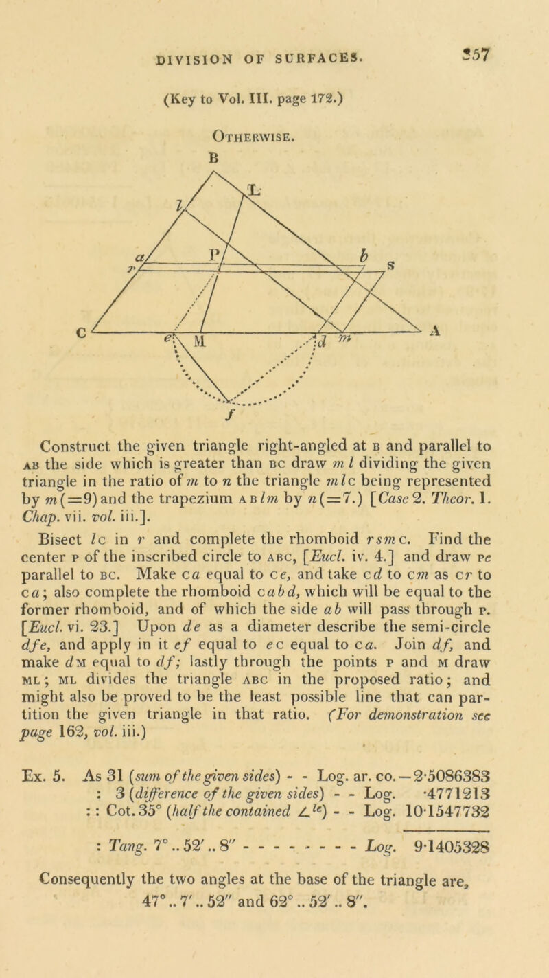 ?57 (Key to Vol. III. page 172.) Otherwise. B Construct the given triangle right-angled at b and parallel to ab the side which is greater than bc draw m l dividing the given triangle in the ratio of m to n the triangle mlc being represented by m{=.9)and the trapezium abIm by n(=7.) [Case 2. Theor. 1. Chap. vii. vol. iii.]. Bisect Ic in r and complete tbe rhomboid rsm c. Find the center p of the inscribed circle to abc, [Eucl. iv. 4.] and draw ve parallel to bc. Make ca equal to ce, and take erf to cm as cr to ca; also complete the rhomboid cahd, which will be equal to the former rhomboid, and of which the side ab will pass through p. [Eucl. vi. 23.] Upon de as a diameter describe the semi-circle dfe, and apply in it ef equal to ec equal to ca. Join df, and make rfm equal to df; lastly through the points p and m draw ml; ml divides the triangle abc in the proposed ratio; and might also be proved to be the least possible line that can par- tition the given triangle in that ratio. (For demonstration see page 162, vol. iii.) » v Ex. 5. As 31 (sum of the given sides) - - Log. ar. co. —2,5086383 : 3 {difference of the given sides) - - Log. ‘4771213 :: Cot. 35° {half the contained Zrfe) - - Log. 10-1547732 : Tang. 7°..52' ..8 Log. 9-1405328 Consequently the two angles at the base of the triangle are,