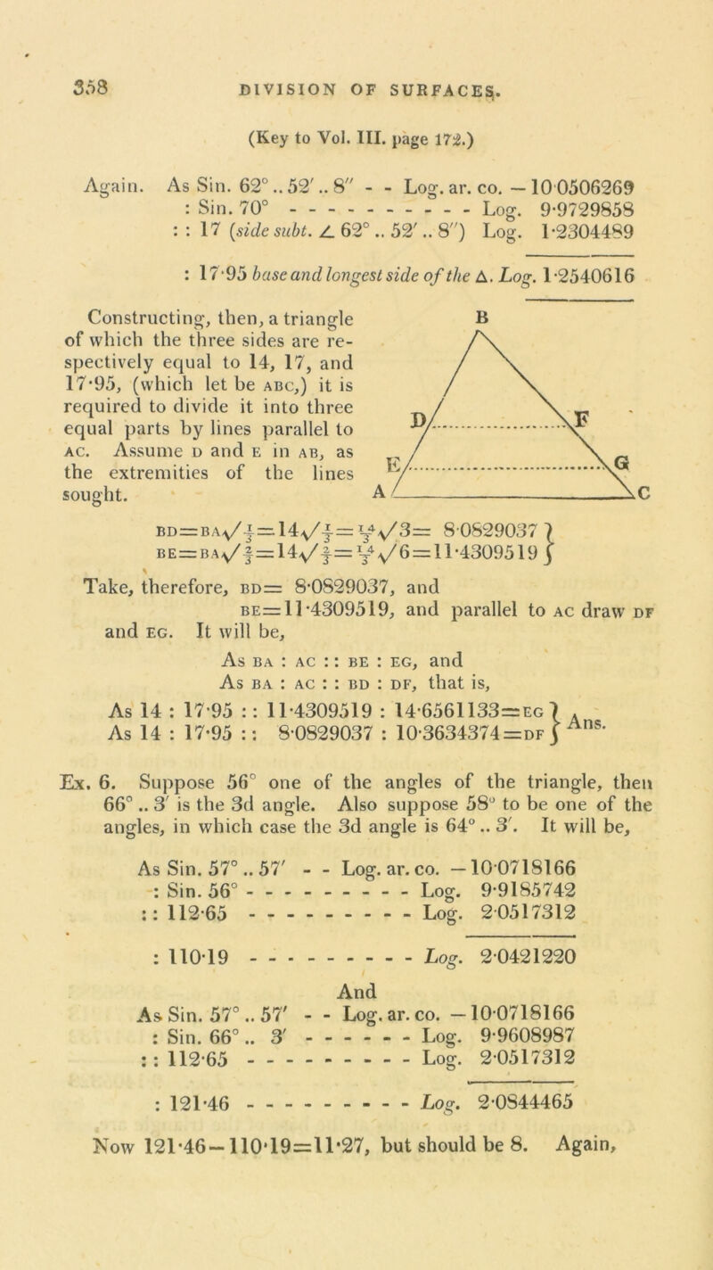 (Key to Vol. III. page 172.) Again. As Sin. 62°.. 52'.. 8 - - Log. ar. co. — 10 0506269 : Sin. 70° - - - - Log. 9-9729853 : : 17 [sidesubt. 62°.. 52'.. 8) Log. 1-2304489 : 17-95 base and longest side of the A. Log. 1-2540616 Constructing, then, a triangle of which the three sides are re- spectively equal to 14, 17, and 17-95, (which let be abc,) it is required to divide it into three equal parts by lines parallel to ac. Assume d and e in ab, as the extremities of the lines sought. A / AC BD=BA,/f=14,v/j.= vV3= 8 0829037 7 BE=BAv/f=14y/f=^V6 = ll-4309519 ) Take, therefore, bd= 8-0S29037, and be =11-4309519, and parallel to ac draw df and eg. It will be, As ba : ac :: be : eg, and As ba : ac : : bd : df, that is, As 14 : 17-95 :: 11-4309519 : 14-6561133=eg 7 . As 14 : 17-95 :: 8 0829037 : 10-3634374 = df j Ans’ Ex. 6. Suppose 56° one of the angles of the triangle, then 66° .. 3' is the 3d angle. Also suppose 58° to be one of the angles, in which case the 3d angle is 64°.. 3'. It will be. As Sin. 57° .. 57' - - Log. ar. co. —10 0718166 : Sin. 56° Log. 9-9185742 :: 112-65 Log. 2 0517312 : 110-19 Log. 2 0421220 And As Sin. 57°.. 57' - - Log. ar. co. —10 0718166 : Sin. 66°.. 3' Log. 9-9608987 : : 112-65 Log. 2 0517312 : 121*46 - -- -- -- -- Log. 2-0S44465 Now 121-46— 110*19=11*27, but should be 8. Again,