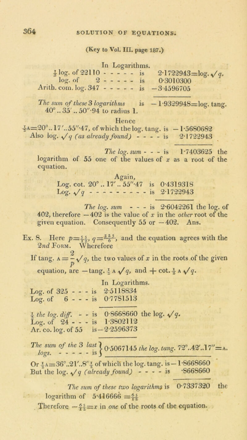 (Key to Vol. III. page 187.) In Logarithms. £log. of22H0 is 2*1722943=logV?. log. of 2 is 0-3010300 Arith. com. log. 347 is -3 4596705 The sum of these 3 logarithms is — l-9329948=log. tang. 40° .. 35 .. 50//,94 to radius 1. Hence 4a=20°.. 17'..55-47, of which the log. tang, is — 1-56S06S2 Also log. \/ <j (as already found) - - - - is 2-1722943 The log. sum - - - is 1 7403625 the logarithm of 55 one of the values of x as a root of the equation. Again, Log. cot. 20° .. 17'.. 55-47 is 0 4319318 Log. q - -- -- -- -- is 2-1722943 The log. sum - - - is 2-6042261 the log. of 402, therefore —402 is the value of x in the other root of the given equation. Consequently 55 or —402. Ans. Ex. 8. Here p=\q—~and the equation agrees with the 2nd Form. Wherefore 2 If tang, a = - a/q, the two values of x in the roots of the given P equation, are — tang. | a */q, and -j- cot. \ a q. In Logarithms. Log. of 325 - - - is 2-5118834 Log. of 6 - - - is 0-7751513 \ the log. diff. - - is 0 8668660 the log. q. Log. of 24 - - - is 1-3502112 Ar. co. log. of 55 is —2 2596373 Thl™m °f tke 3 lafg | 0-5067145 the log. tang. 72°..42'..17=a. Or \ A=36°..21'..8i of which the log. tang, is —1-8668660 But the log. */q (already found) - - - - is -8668660 The sum of these two logarithms is 0*7337320 the logarithm of 5*416666 Therefore — 41 in one of the roots of the equation.