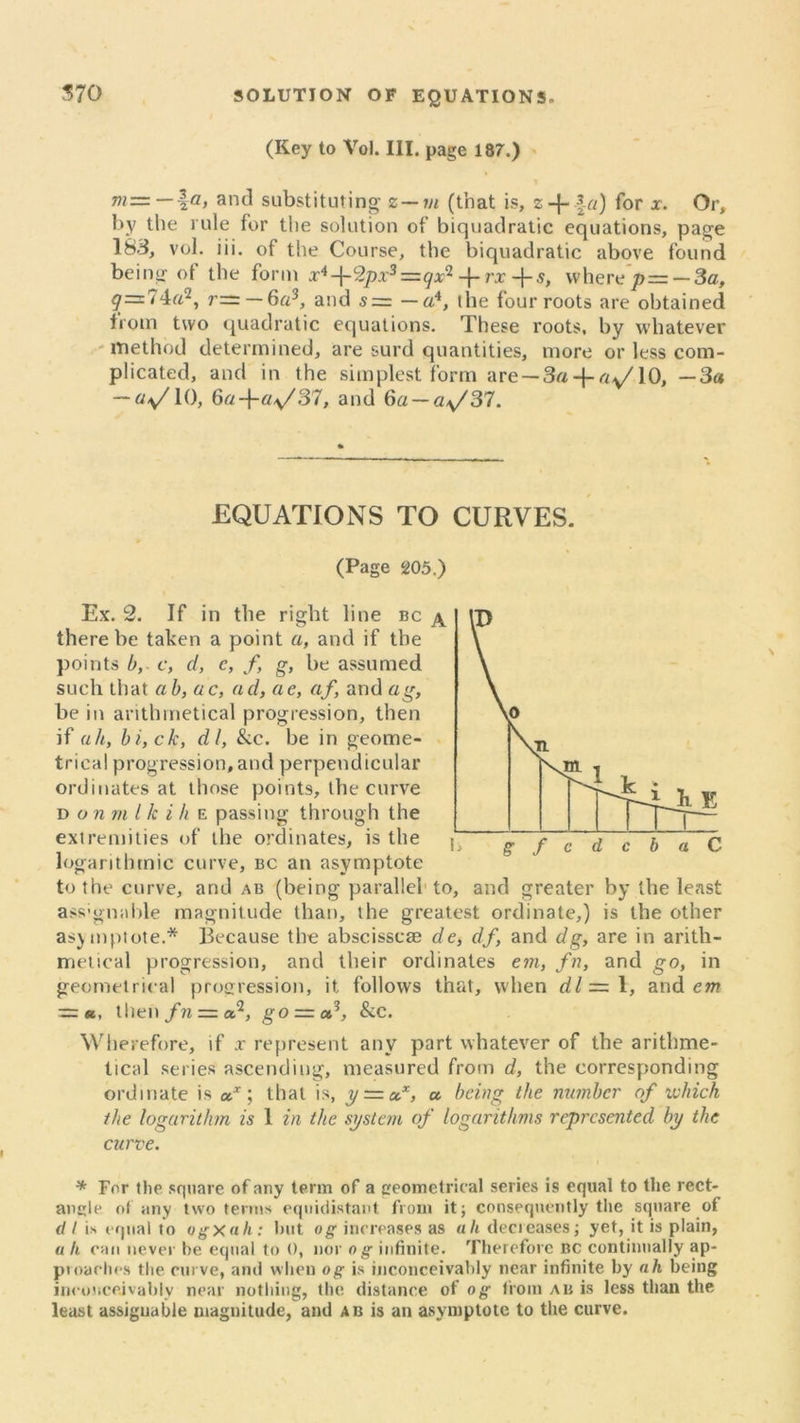 (Key to Vol. III. page 187.) and substituting z—vi (that is, z + \a) for x. Or, by the rule for the solution of biquadratic equations, page 183, vol. iii. of the Course, the biquadratic above found being of the form x4-\-'2px3=qxi -{-rx +5, where p= — 3a, g=74a‘2, r— — 6a3, and s — — a4, the four roots are obtained from two quadratic equations. These roots, by whatever method determined, are surd quantities, more or less com- plicated, and in the simplest form are — 3a-j-ay/10, —3a — ay/10, 6a-fay/S7, and 6a — ay/37. EQUATIONS TO CURVES. (Page 205.) Ex. 2. If in the right line bc ^ there be taken a point a, and if the points b, c, d, c, f, g, be assumed such that ab, ac, ad, ae, af, and ag, be in arithmetical progression, then if ah, bi,ck, dl, &c. be in geome- trical progression, and perpendicular ordinates at those points, the curve d on m l k i h e passing through the extremities of the ordinates, is the j logarithmic curve, bc an asymptote to the curve, and ab (being parallel to, and greater by the least ass'gnable magnitude than, the greatest ordinate,) is the other asymptote.* Because the abscisscae de, df, and dg, are in arith- metical progression, and their ordinates em, fn, and go, in geometrical progression, it follows that, when dl— 1, and ew ■=«, then fn — a2, go = a/, &c. Wherefore, if x represent any part whatever of the arithme- tical series ascending, measured from d, the corresponding ordinate is a*; that is, yt=i&x, a being the nutnbcr of which the logarithm is 1 in the system of logarithms represented by the curve. * For the square of any term of a geometrical series is equal to the rect- angle of any two terms equidistant from it; consequently the square of d I is equal to ogxah: hut og increases as uli decreases; yet, it is plain, a li can never he equal to 0, nor og infinite. Therefore bc continually ap- proaclms the curve, and when og is inconceivably near infinite by ah being inconceivably near nothing, the distance of og from ab is less than the least assignable magnitude, and ab is an asymptote to the curve.