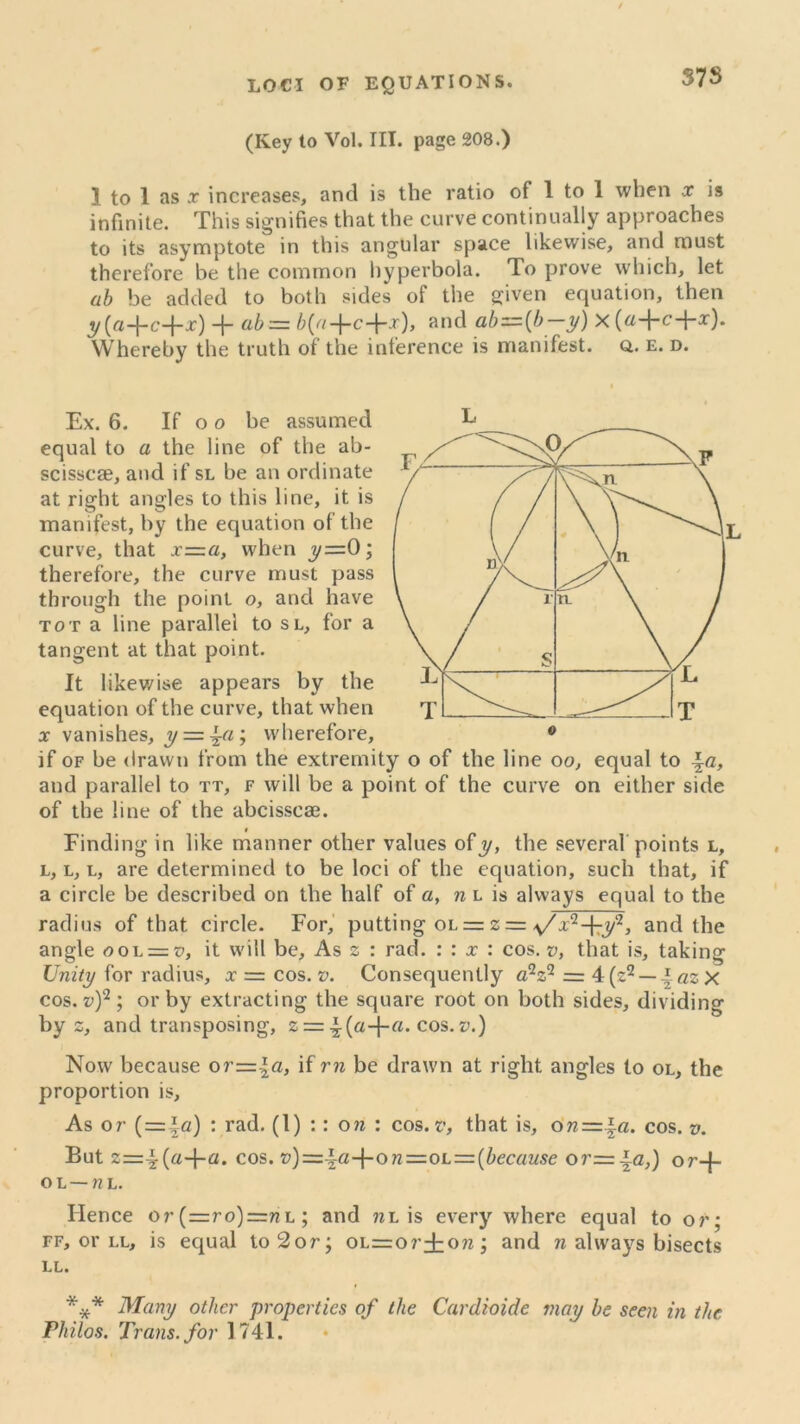 37S (Ivey to Vol. III. page 208.) 1 to 1 as x increases, and is the ratio of 1 to 1 when x is infinite. This signifies that the curve continually approaches to its asymptote in this angular space likewise, and must therefore be the common hyperbola. To prove which, let ab be added to both sides of the given equation, then y(a-\-c-\-x)ab=zb{a-\-c-\-x), and abz=(b—y) x(a-fc-\-x). Whereby the truth of the inference is manifest. Q. e. d. equal to a the line of the ab- scisscae, and if sl be an ordinate at right angles to this line, it is manifest, by the equation of the curve, that x=.a, when ,y=0; therefore, the curve must pass through the point o, and have tot a line parallel to sl, for a tangent at that point. It likewise appears by the equation of the curve, that when x vanishes, y = ^a ; wherefore, if of be drawn from the extremity o of the line oo, equal to \a, and parallel to tt, f will be a point of the curve on either side of the line of the abcisscae. Finding in like manner other values ofy, the several points l, l, l, l, are determined to be loci of the equation, such that, if a circle be described on the half of a, n l is always equal to the radius of that circle. For, putting ol = 2 = s/x^-^y2, and the angle oo\. = v, it will be. As 2 : rad. : : x : cos. v, that is, taking Unity for radius, x = cos. v. Consequently a2z2 = 4(z2 — \azx cos. v)2 ; or by extracting the square root on both sides, dividing by 2, and transposing, 2 = cos.v.) Now because or=.\a, if rn be drawn at right angles to ol, the proportion is. As or ( = |c) : rad. (1) :: on : cos. v, that is, on-=.\a. cos. v. But 2=4-(a+a. cos. on =ol=(because or=±a,) or-j- o l — nh. Hence or (=ro)=nL; and «l is every where equal to or; ff, or ll, is equal to2or; OL=or±on; and n always bisects LL. *** Many other properties of the Cardwide may be seen in the Philos. Trans, for 1741.