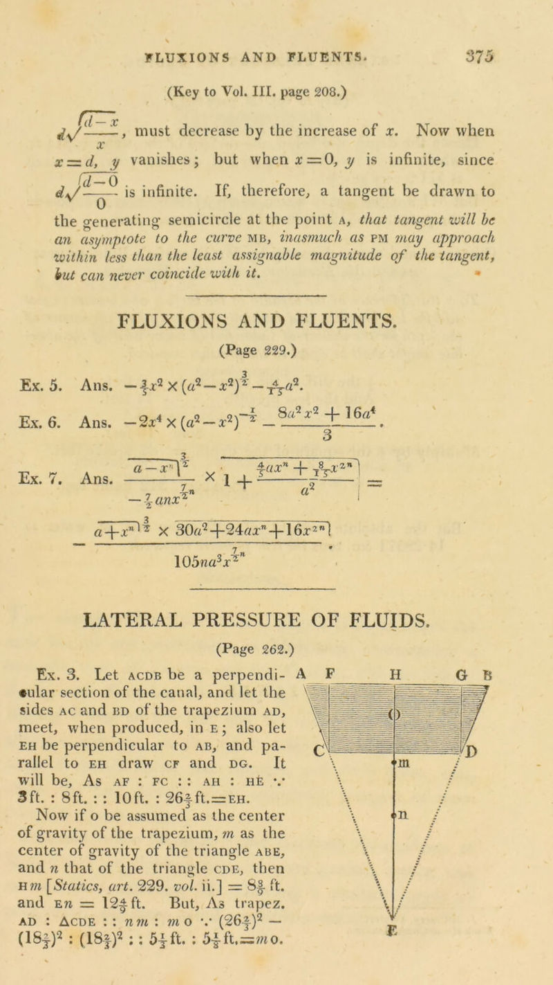 (Key to Vol. III. page 208.) must decrease by the increase of x. Now when x=.d, y vanishes; but whenx=0, y is infinite, since ^ is infinite. If, therefore, a tangent be drawn to the generating semicircle at the point a, that tangent will he an asymptote to the curve mb, inasmuch as pm may approach within less than the least assignable magnitude of the tangent, but can never coincide with it. • FLUXIONS AND FLUENTS. (Page 229.) Ex. 5. A ns. — -|x2 X (a2 — x2)2 — -jSy-a2. Ex. 6. Ans. — 2x4 x («2 —x2) 2 . v 3 Ex. 7. Ans. a — x,r| — \ anx1 iux' + 7«Ti” r. !+~ a* a-fxnl~ X 30a2 -j-24tfx” -j-16x2 ” I 105?za3x2 LATERAL PRESSURE OF FLUIDS. (Page 262.) Ex. 3. Let acdb be a perpendi- ♦ular section of the canal, and let the sides ac and ijd of the trapezium ad, meet, when produced, in e; also let eh be perpendicular to ab, and pa- rallel to eh draw cf and dg. It w ill be. As af : fc : : ah : he v 3ft. : 8ft. : : 10ft. : 265.ft.=EH. Now if o be assumed as the center of gravity of the trapezium, m as the center of gravity of the triangle abe, and n that of the triangle cde, then h m [Statics, art. 229. vol. ii.] = 8|- ft. and en = 12^ ft. But, As trapez. ad : Acde : : nm : mo v (26J-)2 — (lSf)2 : (181)2 ;: 51 ft. : 5|ft,=mo. A F H G B F