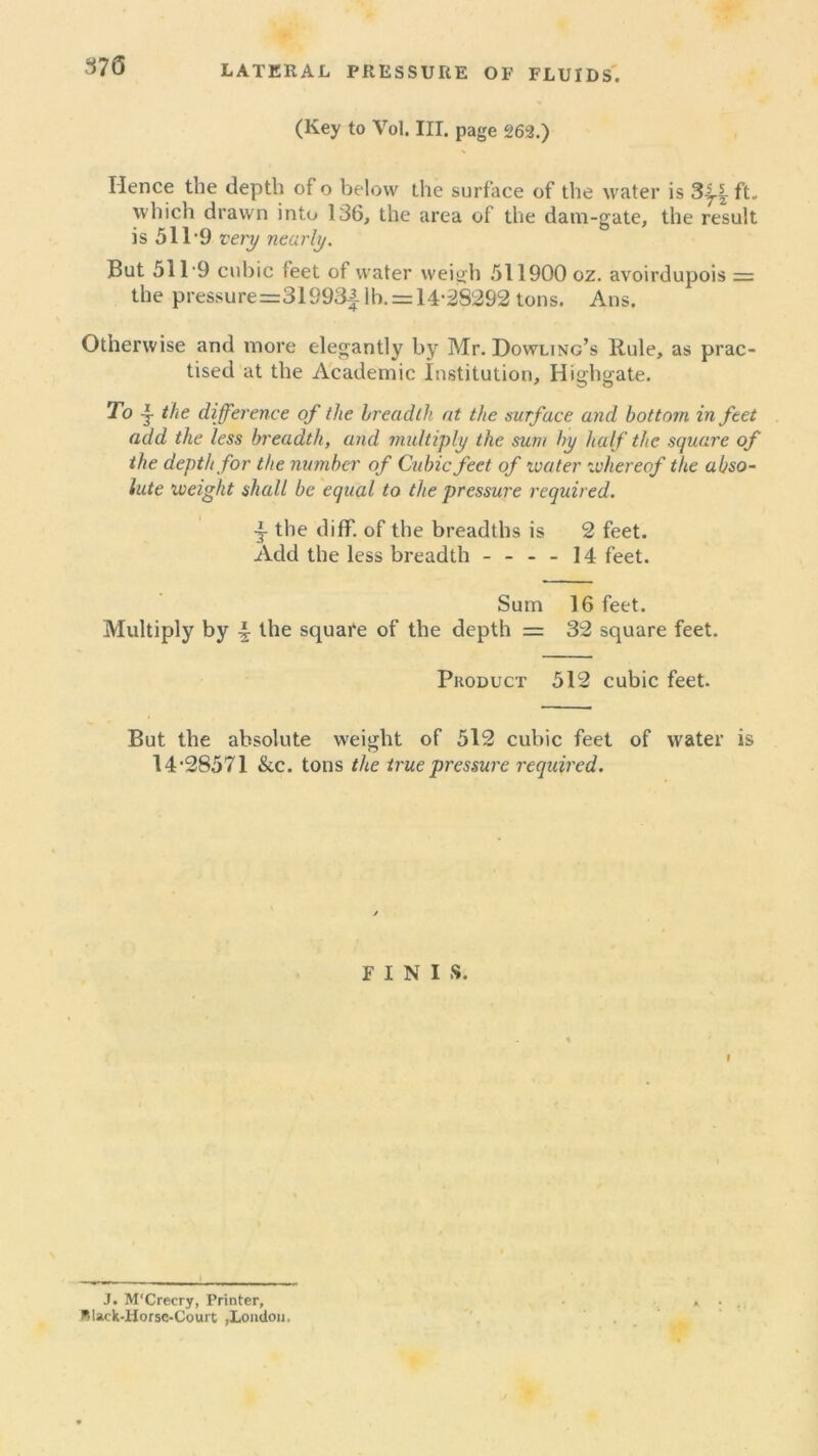 370 LATERAL PRESSURE OF FLUIDS. (Key to Vol. III. page 263.) Hence the depth of o below the surface of the water is ft„ which drawn into 136, the area of the dam-gate, the result is 511‘9 very nearly. But 511*9 cubic feet of water weigh 511900 oz. avoirdupois = the pre$surer=31993j. lb. = 14*28292 tons. Ans. Otherwise and more elegantly by Mr. Dowling’s Rule, as prac- tised at the Academic Institution, Highgate. To the difference of the breadth at the surface and bottom in feet add the less breadth, and multiply the sum by half the square of the depth for the number of Cubic feet of ivater whereof the abso- lute weight shall be equal to the pressure required. •j the diff. of the breadths is 2 feet. Add the less breadth - - - - 14 feet. Sum 16 feet. Multiply by \ the square of the depth = 32 square feet. Product 512 cubic feet. But the absolute weight of 512 cubic feet of water is 14*28571 &c. tons the true pressure required. FINIS. i J. M'Crecry, Printer, Black-Horsc-Court ,London.