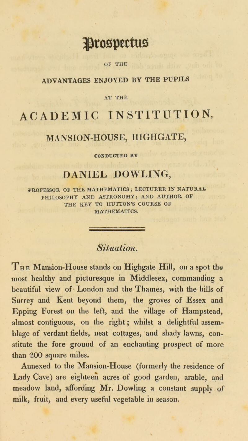 prospectus OF THE ADVANTAGES ENJOYED BY THE PUPILS AT THE ACADEMIC INSTITUTION, MANSION-HOUSE, HIGHGATE, CONDUCTED BY DANIEL DOWLING, PROFESSOR OF THE MATHEMATICS ; LECTURER IN NATURAL PHILOSOPHY AND ASTRONOMY; AND AUTHOR OF THE KEY TO HUTTON’S COURSE OF MATHEMATICS. Situation. The Mansion-House stands on Highgate Hill, on a spot the most healthy and picturesque in Middlesex, commanding a beautiful view of London and the Thames, with the hills of Surrey and Kent beyond them, the groves of Essex and Epping Forest on the left, and the village of Hampstead, almost contiguous, on the right; whilst a delightful assem- blage of verdant fields, neat cottages, and shady lawns, con- stitute the fore ground of an enchanting prospect of more than 200 square miles. Annexed to the Mansion-House (formerly the residence of Lady Cave) are eighteen acres of good garden, arable, and meadow land, affording Mr. Dowling a constant supply of milk, fruit, and every useful vegetable in season.