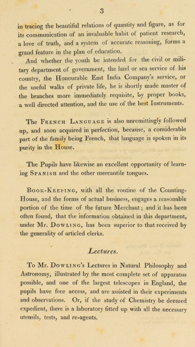 in tracing the beautiful relations of quantity and figure, as for its communication of an invaluable habit of patient research, a love of truth, and a system of accurate reasoning, forms a grand feature in the plan of education. And whether the youth be intended for the civil or mili- tary department of government, the land or sea service of his country, the Honourable East India Company’s service, or the useful walks of private life, he is shortly made master of the branches more immediately requisite, by proper books, a well directed attention, and the use of the best Instruments. The French Language is also unremittingly followed up, and soon acquired in perfection, because, a considerable part of the family being French, that language is spoken in its purity in the House. The Pupils have likewise an excellent opportunity of learn- ing Spanish and the other mercantile tongues. Book-Keeping, with all the routine of the Counting- House, and the forms of actual business, engages a reasonable portion of the time of the future Merchant; and it has been often found, that the information obtained in this department, under Mr. Dowling, has been superior to that received by the generality of articled clerks. 9 Lectures. To Mr. Dowling’s Lectures in Natural Philosophy and Astronomy, illustrated by the most complete set of apparatus possible, and one of the largest telescopes in England, the pupils have free access, and are assisted in their experiments and observations. Or, if the study of Chemistry be deemed expedient, there is a laboratory fitted up with all the necessary utensils, tests, and re-agents.