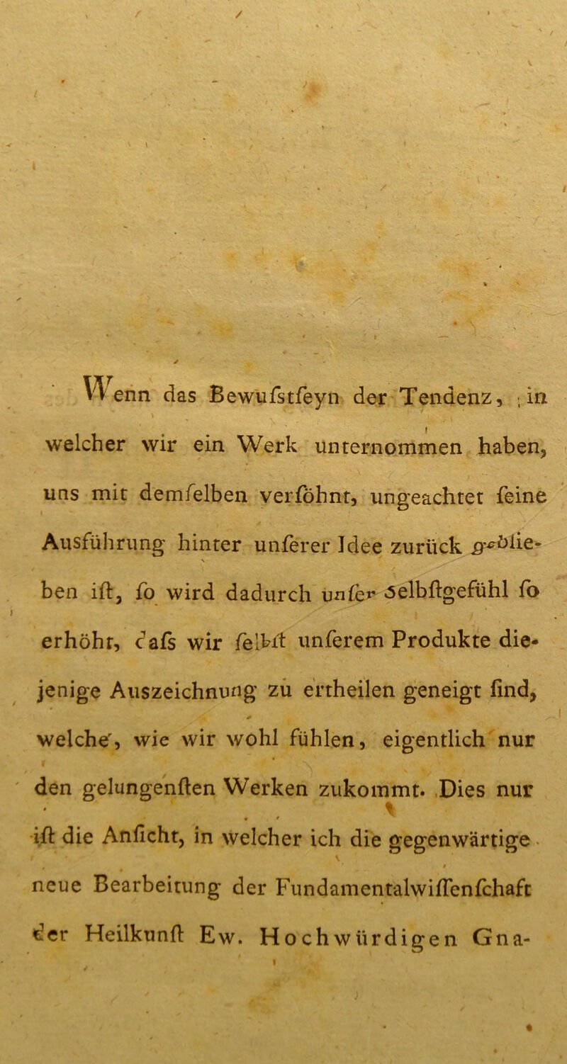 r / ♦ V. . V* enn das Bewufstfeyn der Tendenz, ; in i welcher wir ein Werk unternommen haben, , ( > - i uns mit demfelben verföhnt, ungeachtet feine . 4 ■ «- * Ausführung hinter unferer Jdee zurück ^ölie- N ben ift, fo wird dadurch unfe»* «selbftgefühl fo erhöht, cafs wir felkit unferem Produkte die- jenige Auszeichnung zu ertheilen geneigt find, welche', wie wir wohl fühlen, eigentlich nur den gelungenften Werken zukommt. Dies nur % « * ift die Anficht, in welcher ich die gegenwärtige • neue Bearbeitung der FundamentalwifTenfchaft der Heilkunft Ew. Hochwürdigen Gna- ♦ «