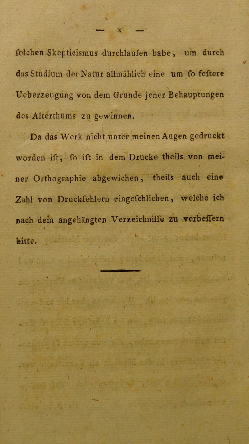 V folchen Skepticismus durchlaufen habe, um durch das Studium der Natur allmählich eine um fo feftere % Ueberzeugung von dem Grunde jener Behauptungen des Alterthums zu gewinnen. Da das Werk nicht unter meinen Augen gedruckt \ v# _ ...v . worden ift, fo ift in dem Drucke theils von mei- ner Orthographie abgewichen, theils auch eine Zahl von Druckfehlern eingefchlichen, welche ich nach dem angehängten Verzeichniffc zu verbeflfern < ' bitte. i.