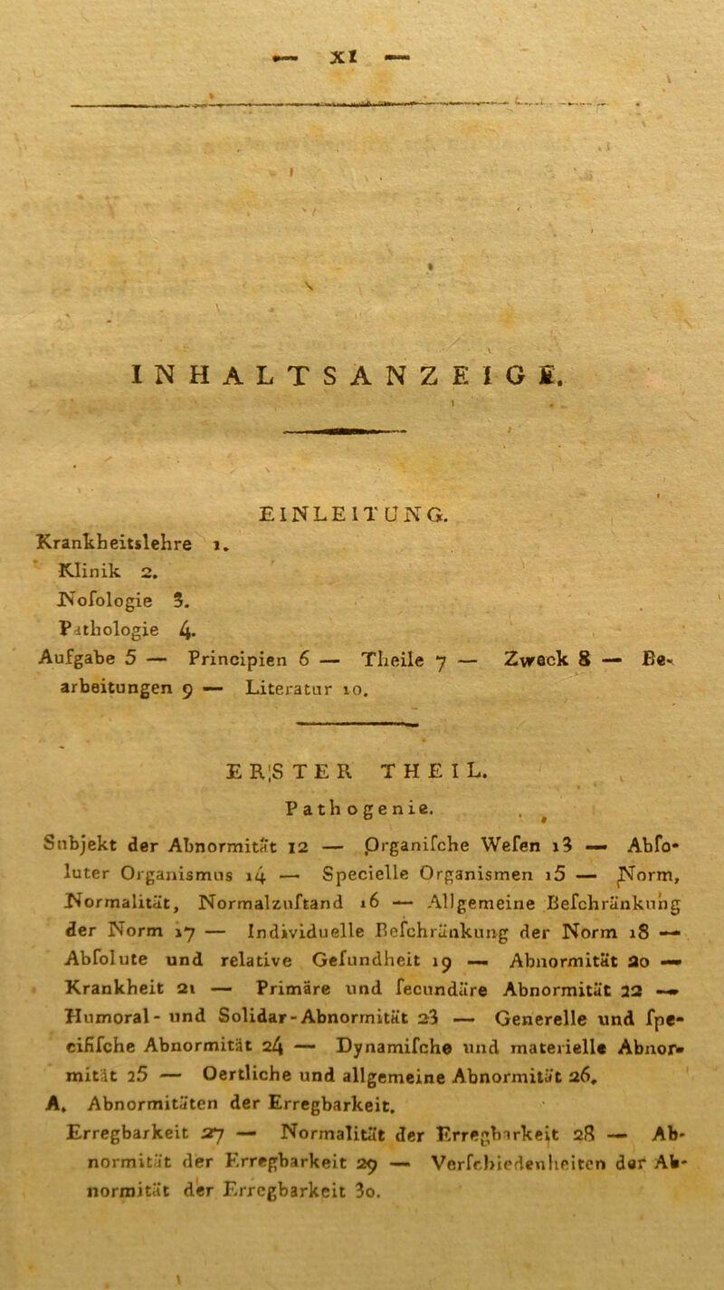 \ t™... \ INHALTSANZEIGE. EINLEITUNG. Krankheitslehre 1. Klinik 2. Nofologie 5. Pathologie 4> Aufgabe 5 — Principien 6 — Theile 7 — Zvreck 8 — Be* arbeitungen 9 — Literatur 10. E R|STER TH EIL. Path ogenie. Subjekt der Abnormität 12 — prganifche Wefen 1? — Abfo* luter Organismus i4 — Specielle Organismen i5 — Norm, Normalität, Normalzuftand 16 — Allgemeine Befchränkung der Norm 17 — Individuelle Befchränkung der Norm 18 —• Abfolute und relative Gefundheit 19 —- Abnormität 2o ~ Krankheit 21 — Primäre und fecundäre Abnormität 32 —» Humoral - und Solidar-Abnormität 23 — Generelle und fpe- eififche Abnormität 24 — Dynamifche und materiell« Abnor- mität 25 — Oertliche und allgemeine Abnormität 26, A. Abnormitäten der Erregbarkeit. Erregbarkeit 27 — Normalität der Erregbarkeit 28 — Ab- normität der Erregbarkeit 29 — Verfcbied«nheiten der Ab- normität der Erregbarkeit 3o.