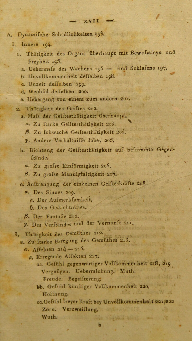 A, Dynamifche Schädlichkeiten 193, I. Innere 19 4. 1. Thütigkeit des Organs überhaupt mit Bewufstfeyn und Freyheit i$5. a. Ueberirrafs des Wachens 196 — und Schlafens *97» b Unvollkommenheit deffelben 198. c. Unzeit deffelben 199. d. Wechfel deffelben 200. e. Uebergang von einem zum andern 201, 2. Thütigkeit des Geiftes 202. a. Mafs der Geiftesthätigkeit überhaupt. «• Zu ftarke Geiftesthätigkeit 2o3. ^ ß- Zu fchvrache Geiftesthätigkeit 204. y. Andere Verhältniffe dabey 2o5. b. Richtung der Geiftesthätigkeit auf beTtimmte Gegen- ftände. «. Zu grofse Einförmigkeit 206. ß. Zu grofse Mannigfaltigkeit 207. c. Anftrengung der einzelnen Geifteskrufte 2c§. «. Des Sinnes 209. fl. Der Aufmerkfamkeit» \ b. Des Gedächtniffes. ß• Der Fantafie 210. y. Des Verftandes und der Vernunft 211, 3. Thütigkeit des Oemüthes 212. a. Zu ftarke Erregung des Gemüthes 2i3. ot. Affekten 2i4—216. Erregende Affekten 217. aa. Gefühl gegenwärtiger Vollkommenheit 218, 219 Vergnügen. Ueberrafchung. Muth. Freude. Regeifterung. bb. Gefühl künftiger Vollkommenheit 220. Hoffnung. cc.Gefühl freyer Kraftbey Unvollkommenheit 22ij#'i2 Zorn. Verzweiflung. Wuth. * b