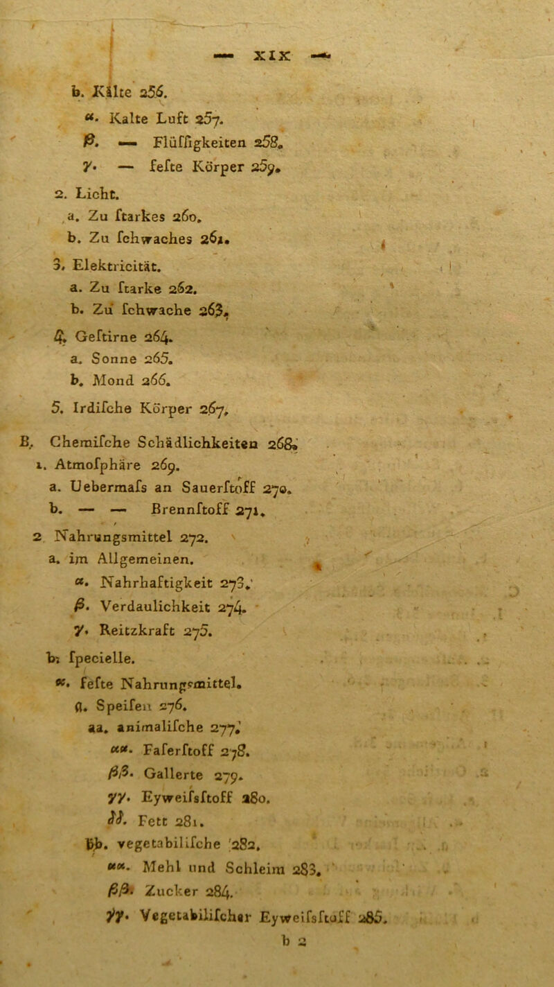 *• Kalte Luft 25y. ß. — Flüffigkeiten 258. 7• — fefte Körper 25p. 2. Licht. a. Zu ftarkes 260. b. Zu fch^aches 26*. 3, Elektricität. • f a. Zu ftarke 262. b. Zu fchwache 263. 4* Geftirne 264. a. Sonne 265. b. Mond 266. 5. Irdifehe Körper 267, B. Cheraifche Schädlichkeiten 268» 1. Atmofphäre 26p. a. Uebermafs an Sauerftoff 270. b. — —- ßrennftoff 271* 2 Nahrungsmittel 272. a. im Allgemeinen. t *• Nahrhaftigkeit 273«.' ß. Verdaulichkeit 274. y. Reitzkraft 275. b; fpecielle. 96 • fefte Nahrungsmittel, fl. Speifeu 276. aa. animalifche 277.’ Faferftoff 278. ßß- Gallerte 279. yy. Eyweifsftoff a8o. fW. Fett 281. bb* vegetabilifche I282. ««. Mehl und Schleim 283. ßß‘ Zucker 284. T/y. Vegetabilifcher Eyweifsfwff 285. b 2