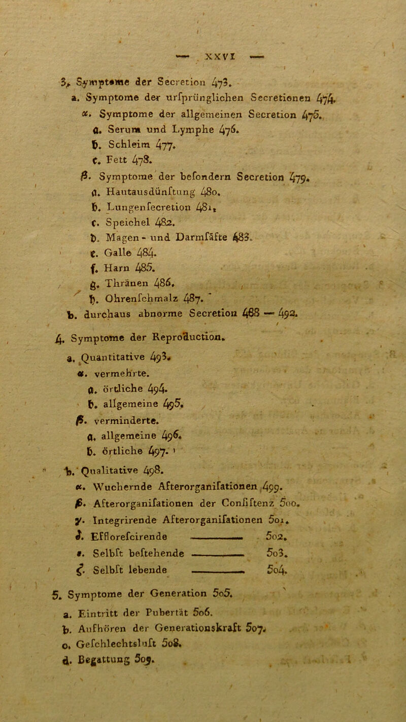 I ~~ xxvr — - I $p S^ympteme der Secretion 47?. a. Symptome der urfprünglichen Secretionen 474« x. Symptome der allgemeinen Secretion ^5. 0. Serum und Lymphe 47^. fc. Schleim 477. C. Fett l\yS. ß. Symptome der befondern Secretion 479* fl. Hautausdünftung 48o. b. Lungenfecretion 4Sit C. Speichel l$2. t). Magen - und Darmfäfte 483„ t. Galle 484- f. Harn 485. g, Thränen 486. 1). Ohrenfehmalz 487. b. durchaus abnorme Secretion 488 — 492. r ' • / 4, Symptome der Reproduction. a. Quantitative 49^. x. vermehrte. 0. örtliche 494* allgemeine 495. ß. verminderte, fl, allgemeine 496* örtliche 497* ' b. Qualitative 498. ec. Wuchernde Afterorganifationen 499- fi. Afterorganifationen der Coniiftenz 5oo. y. Integrirende Afterorganifationen 5oi. EFflorefcirende 5o2. «. Selbft beftehende — 5o3. <f. Selbft lebende — — 5o4. 5. Symptome der Generation 5o5. a. Eintritt der Pubertät 5o6. b. Aufhören der Generationskraft 5oj* o. Gefchlechtsluft 5o8. d. Begattung 5o$. I