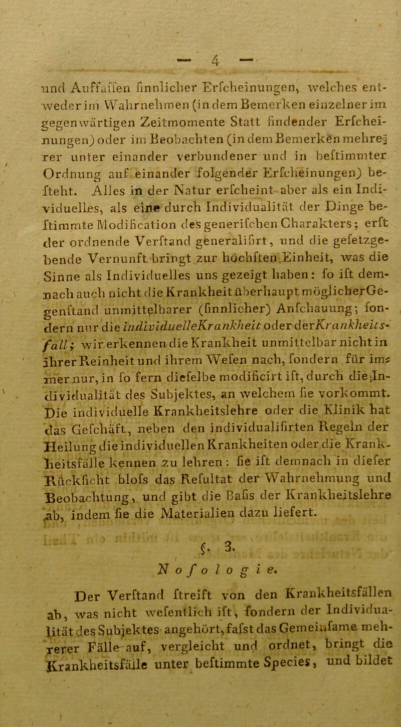 und Au ff allen finnlicher Erfcbeinungen, welches ent- weder im Wahrnehmen (in dem Bemerken einzelner im gegenwärtigen Zeitmomente Statt findender Erfchei- nungen) oder im Beobachten (in dem Bemerken mehret rer unter einander verbundener und in beftimmter Ordnung auf einander folgender Erfcbeinungen) be- fteht. Alles in der Natur erfcheint aber als ein Indi- viduelles, als ein« durch Individualität der Dinge be- ftimmte Modification des generifchen Charakters; erft der ordnende Verftand generalifirt, und die gefetzge- bende Vernunft bringt zur höchften.Einheit, was die Sinne als Individuelles uns gezeigt haben: fo ift dem- nach auch nicht die Krankheit überhaupt möglicherGe- genftand unmittelbarer (finnlicher) Anfchauung; fon- dern nur die individuelle Krankheit oder devKrankheits- fall; wir erkennen die Krankheit unmittelbar nicht in ihrer Reinheit und ihrem Wefen nach, fondern für im? iner nur, in fo fern diefelbe modificirt ift, durch die In- dividualität des Subjektes, an welchem fie vorkommt. Die individuelle Krankheitslehre oder die Klinik hat das Gefchäft, neben den individualifirten Regeln der Heilung die individuellen Krankheiten oder die Krank- heitsfälle kennen zu lehren : fie ift demnach in diefer Rück ficht blofs das Refultat der Wahrnehmung und Beobachtung, und gibt die Bafis der Krankheitslehre .ab, indem fie die Materialien dazu liefert. §» 3. Nofologie. Der Verftand ftreift von den Krankheitsfällen ab, was nicht wefentlich ift, fondern der Individua- lität des Subjektes angehört,fafst das Gemeiufame meh- rerer Fälle'auf, vergleicht und ordnet, bringt die Krankheitsfälle unter beftimmte Species, und bildet