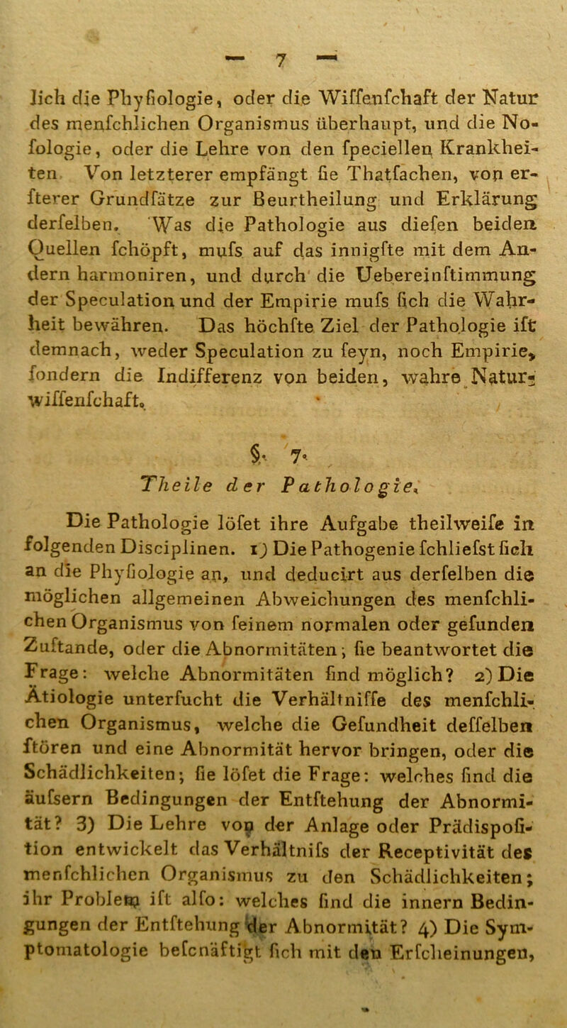 lieh die Physiologie, oder die Wiffenfchaft der Natur des menfchlichen Organismus überhaupt, und die No- fologie, oder die Lehre von den fpeciellen Krankhei- ten Von letzterer empfängt üe Thatfachen, von er- fterer Grundfätze zur Beurtheilung und Erklärung derfelben. Was die Pathologie aus diefen beiden Quellen fcliöpft, mufs auf das innigfte mit dem An- dern harmoniren, und durch die Uebereinftimmung der Speculation und der Empirie mufs lieh die Wahr- heit bewähren. Das höchfte Ziel der Pathologie ift demnach, weder Speculation zu feyn, noch Empirie» fondern die Indifferenz von beiden, wahre Natur- wiffenfehafto §• 7« Tlieile der Pathologie* Die Pathologie löfet ihre Aufgabe theilweife in folgenden Disciplinen. i) Die Pathogenie fchliefst fielt an die Phyfiologie an, und deducirt aus derfelben die möglichen allgemeinen Abweichungen des menfchli- chen Organismus von feinem normalen oder gefunden Zuftande, oder die Abnormitäten ; fie beantwortet die Frage: welche Abnormitäten find möglich? 2) Die Ätiologie unterfucht die Verhältniffe des menfchli- chen Organismus, welche die Gefundheit deffelben ftören und eine Abnormität hervor bringen, oder die Schädlichkeiten; fie löfet die Frage: welches find die äufsern Bedingungen der Entftehung der Abnormi- tät? 3) Die Lehre vop der Anlage oder Prädispofi- tion entwickelt das Verhältnifs der Receptivität des menfchlichen Organismus zu den Schädlichkeiten; ihr Probletp ift alfo: welches find die innern Bedin- gungen der Entftehung ;der Abnormität? 4) Die Sym- ptomatologie beCcnäftigt fich mit den Erfcheinungen,