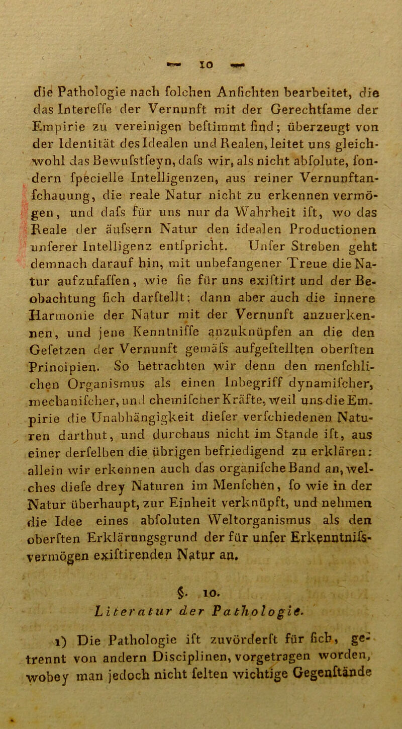 die Pathologie nach folehen Anfichten bearbeitet, die das Intereffe cler Vernunft mit der Gerechtfame der Empirie zu vereinigen beftimmt find; überzeugt von der Identität des Idealen und Realen, leitet uns gleich- wohl das Bewufstfeyn, dafs wir, als nicht abfolute, fon- dern fpecielle Intelligenzen, aus reiner Vernunftan- fchauung, die reale Natur nicht zu erkennen vermö- gen, und dafs für uns nur da Wahrheit ift, wo das Reale der ä'ufsern Natur den idealen Productionen unferer Intelligenz entfpriclit. Unfer Streben geht demnach darauf hin, mit unbefangener Treue die Na- tur aufzufaffen, wie fie für uns exiftirt und der Be- obachtung fich darftellt: dann aber auch die innere Harmonie der Natur mit der Vernunft anzuerken« nen, und jene Kenntniffe anzuknüpfen an die den Gefetzen der Vernunft gemäfs aufgeftellten oberften Principien. So betrachten wir denn den rnenfchli- chen Organismus als einen Inbegriff dynamilcher, mechanifcher, und chemifcher Kräfte, weil uns die Em- pirie die Unabhängigkeit diefer verfchiedenen Natu- ren darthut, und durchaus nicht im Stande ift, aus einer derfelben die übrigen befriedigend zu erklären: allein wir erkennen auch das organifcheBand an,wel- ches diefe drey Naturen im Menfchen, fo wie in der Natur überhaupt, zur Einheit verknüpft, und nehmen die Idee eines abfoluten Weltorganismus als den oberften Erklärungsgrund der für unfer Erkenntnis- vermögen exiftirenden Natur an. $. 10. Liter atur der P a tliol o gie, 1) Die Pathologie ift zuvörderft für ficb, ge- trennt von andern Disciplinen, vorgetragen worden, wobey man jedoch nicht feiten wichtige Gegenftände