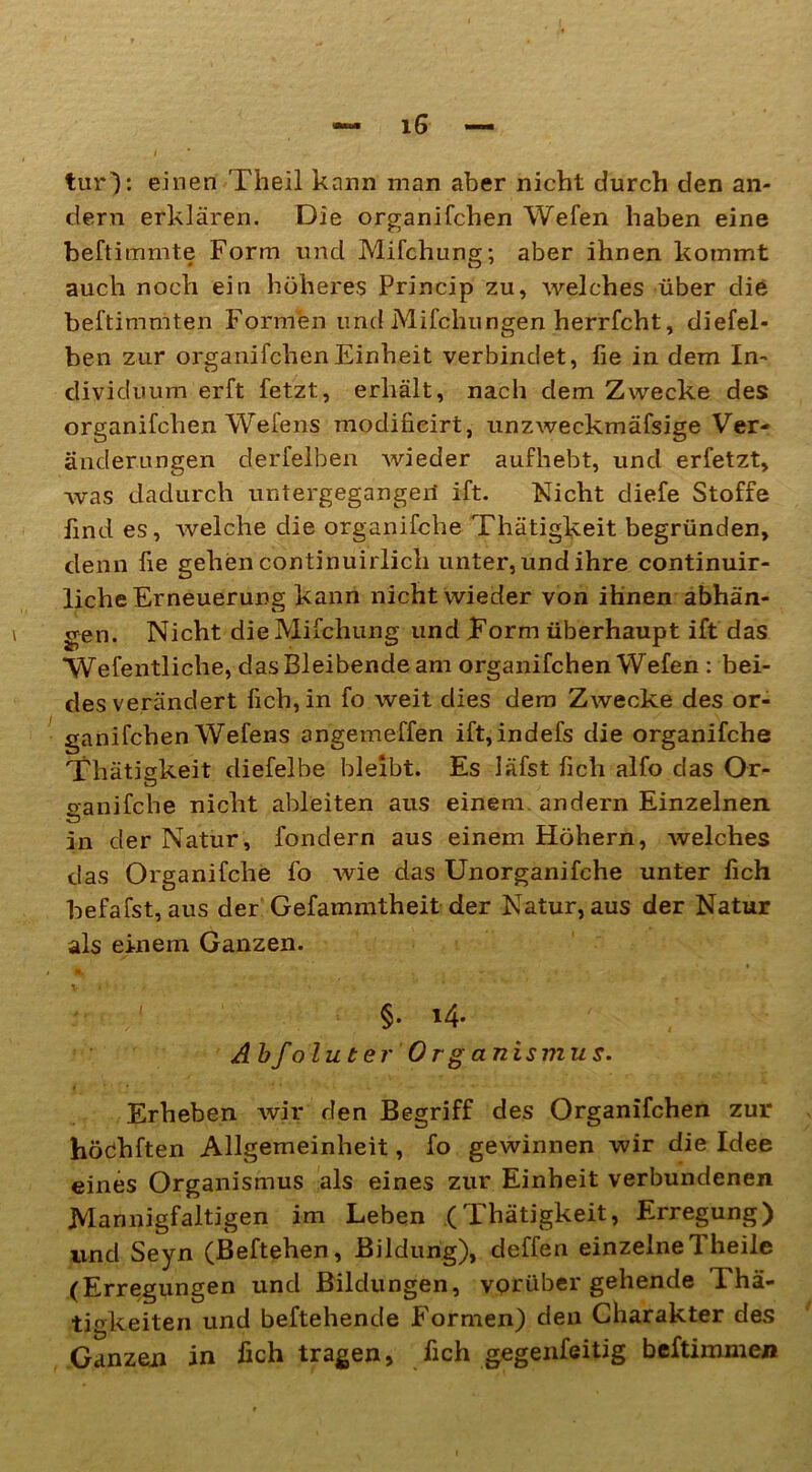 tur): einen Theil kann man aber nicht durch den an- dern erklären. Die organifchen Wefen haben eine beftimmte Form und Mifchung; aber ihnen kommt auch noch ein höheres Princip zu, welches über die beftimniten Formen und Mifchungen herrfcht, diefel- ben zur organifchen Einheit verbindet, fie in dem In- dividuum erft fetzt, erhält, nach dem Zwecke des organifchen Wefens modifieirt, unzweckmäfsige Ver- änderungen derfelben wieder aufhebt, und erfetzt, was dadurch untergegangeil ift. Nicht diefe Stoffe find es, welche die organifche Thätigkeit begründen, denn fie gehen continuirlich unter, und ihre continuir- liche Erneuerung kann nicht wieder von ihnen abhän- gen. Nicht die Mifchung und Form überhaupt ift das Wefentliche, das Bleibende am organifchen Wefen : bei- des verändert fich,in fo weit dies dem Zwecke des or- ganifchen Wefens angemeffen ift,indefs die organifche Thätigkeit diefelbe bleibt. Es läfst fich alfo das Or- ganifche nicht ableiten aus einem, andern Einzelnen in der Natur, fonclern aus einem Höhern, welches das Organifche fo wie das Unorganifche unter fich befafst, aus der Gefammtheit der Natur, aus der Natur als einem Ganzen. <i. V »' • * §-i4- AbfoluterOrganismus. Erheben wir den Begriff des Organifchen zur höähften Allgemeinheit, fo gewinnen wir die Idee eines Organismus als eines zur Einheit verbundenen Mannigfaltigen im Leben (Thätigkeit, Erregung) und Seyn (Beftehen, Bildung), deffen einzelne! heile (Erregungen und Bildungen, vorübergehende 1 hä- tigkeiten und beftehende Formen) den Charakter des Ganzen in fich tragen, fich gegenfeitig beftimmen