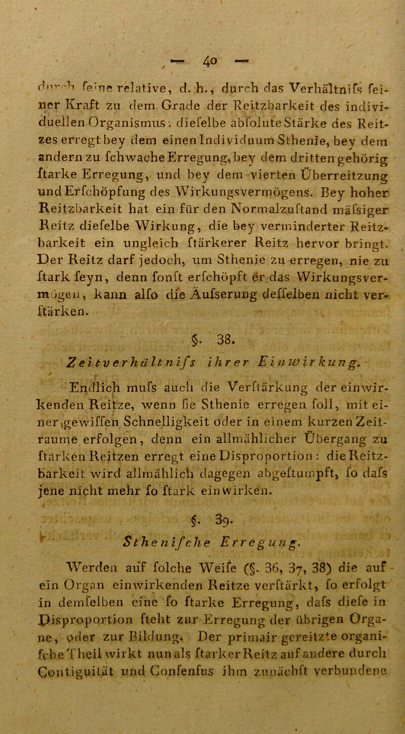 d'W'h feine relative, d. h., durch das Verhältnifs fei- ner Kraft zu dem Grade der Reitzbarkeit des indivi- duellen Organismus; diefelbe abfoluteStärke des Reit- zes erregt bey dem einen Individuum Sthenie, bey dem andern zu fchwache Erregung, bey dem dritten gehörig ftarke Erregung, und bey dem vierten Überreitzung und Erfchöpfung des Wirkungsvermögens. Bey hoher Reitzbarkeit hat ein für den Normalzuftand mäfsiger Reitz diefelbe Wirkung, die bey verminderter Reitz- barkeit ein ungleich ftärkerer Reitz hervor bringt. Der Reitz darf jedoch, um Sthenie zu erregen, nie zu ftark feyn, denn fonft erfchöpft er das Wirkungsver- mögeu, kann alfo die Äufserung deffelben nicht ver- ftärken. §. 38. Z ei tv erhält nifs ihrer Einwirkung.- Endlich mufs aucli die Verftärkung der einwir- kenden Reitze, wenn fie Sthenie erregen foll, mit ei- ner xgewiffen Schnelligkeit oder in einem kurzen Zeit- räume erfolgen, denn ein allmählicher Übergang zu ftarken Reitzen erregt eine Disproportion : dieReitz- barkeit wird allmählich dagegen abgeftumpft, fo dafs jene nicht mehr fo ftark ein wirken. §. 3q• S the nif che Erregung. Werden auf folche Weife (§. 36, 37, 38) die auf ein Organ einwirkenden Reitze verftärkt, fo erfolgt in dernfeiben eine fo ftarke Erregung, dafs diefe in Disproportion fteht zur Erregung der übrigen Orga- ne, oder zur Bildung. Der primair gereitzte organi- fcbeTheil wirkt nun als ftarker Reitz auf andere durch ContiguiLät und Gonfenfus ihm zunächft verbundene