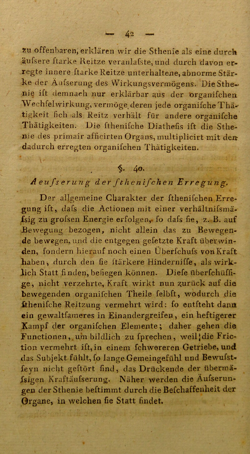 zu offenbaren, erklären wir die Sthenie als eine durch äufsere ftarke Reitze veranlafste, und durch davon er- regte innere ftarke Reitze unterhaltene, abnorme Stär- ke der Äufserung des Wirkungsvermögens. DieSthe- nie ift demnach nur erklärbar aus der organifchen Wechfelwirkung, vermögenderen jede organifche Thä-- tigkeit fich als Reitz verhält für andere organifche Thätigkeiten. Die fthenifche Diathefis ift die Sthe- nie des primair afficirten Organs, multiplicirt mit den- dadurch erregten organifchen Thätigkeiten. . 4°* Aeufserung der ft heiiifchen Erregung, Der allgemeine Charakter der fthenifchen Erre- gung ift, dafs die Actionen mit einer verhältnifsmä- fsig zu grofsen Energie erfolgen,- fo dafs fie, z. B. auf Bewegung bezogen, nicht allein das zu Bewegen- de bewegen, und die entgegen gefetzte Kraft überwin- den, fondern hierauf noch einen Überfchufs von Kraft haben * durch den fie ftärkere Hinderniffe, als wirk- lich Statt finden, beilegen können. Diefe überfchüffi- ge, nicht verzehrte, Kraft wirkt nun zurück auf die bewegenden organifchen Theile felbft, wodurch die fthenifche Reitzung vermehrt wird: fo entfteht dann ein gewaltfameres in Einandergreifen , ein heftigerer Kampf der organifchen Elemente; daher gehen die Functionen,.um bildlich zufprechen, weil|die Fric- tion vermehrt ift, in einem fchwereren Getriebe, und das Subjekt fühlt, fo lange Gemeingefühl und Bewufst- feyn nicht gehört find, das Drückende der iibermä- Xsigen Kraftäufserung. Näher werden die Äufserun- gen der Sthenie beftimmt durch die Befchaffenheit der Organe, in welchen fie Statt findet.