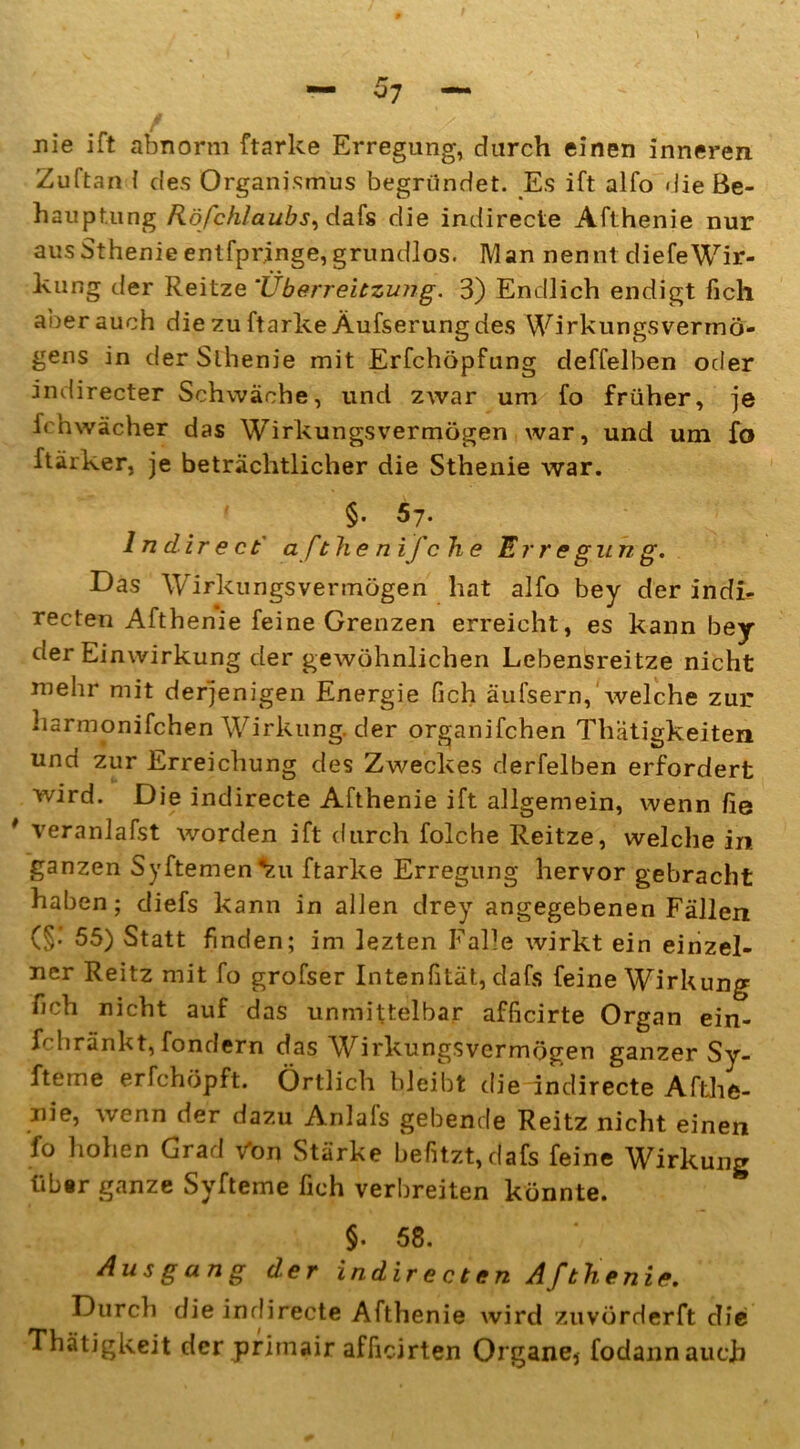 nie ift abnorm ftarke Erregung, durch einen inneren Zuftan 1 des Organismus begründet. Es ift alfo die Be- hauptung Röfchlaubs^dafs die indirecte Afthenie nur aus Sthenieentfpringe, grundlos. Man nennt diefeWir- kung der Reitze *Überreitzung. 3) Endlich endigt fich aber auch die zu ftarke Äufserung des Wirkungsvermö- gens in der Slhenie mit Erfchöpfung deffelben oder indirecter Schwäche, und zwar um fo früher, je fehwächer das Wirkungsvermögen war, und um fo ftärker. je beträchtlicher die Sthenie war. §• ^7. ln direct afthenifche Erregung. Das Wirkungsvermögen hat alfo bey der indi- recten Afthenie feine Grenzen erreicht, es kann bey der Einwirkung der gewöhnlichen Lebensreitze nicht mehr mit derjenigen Energie Pich äulsern, welche zur harmonifchen Wirkung, der organifchen Thätigkeiten und zur Erreichung des Zweckes derfelben erfordert wird. Die indirecte Afthenie ift allgemein, wenn fie veranlagt worden ift durch folche Reitze, welche in ganzen Syftemen^u ftarke Erregung hervor gebracht haben; diefs kann in allen drey angegebenen Fällen (§• 55) Statt finden; im lezten Falle wirkt ein einzel- ner Reitz mit fo grofser Inten fi tat, dafs feine Wirkung fich nicht auf das unmittelbar afficirte Organ ein- fchränkt, fondern das Wirkungsvermögen ganzer Sy- fteme erfchöpft. Örtlich bleibt die indirecte Afthe- nie, wenn der dazu Anlafs gebende Reitz nicht einen fo hohen Grad Von Stärke befitzt,dafs feine Wirkung tibsr ganze Syfteme fich verbreiten könnte. §. 58. Ausgang der indirecten Afthenie. Durch die indirecte Afthenie wird zuvörderft die Thätigkeit der primair afficirten Organe, fodannauch