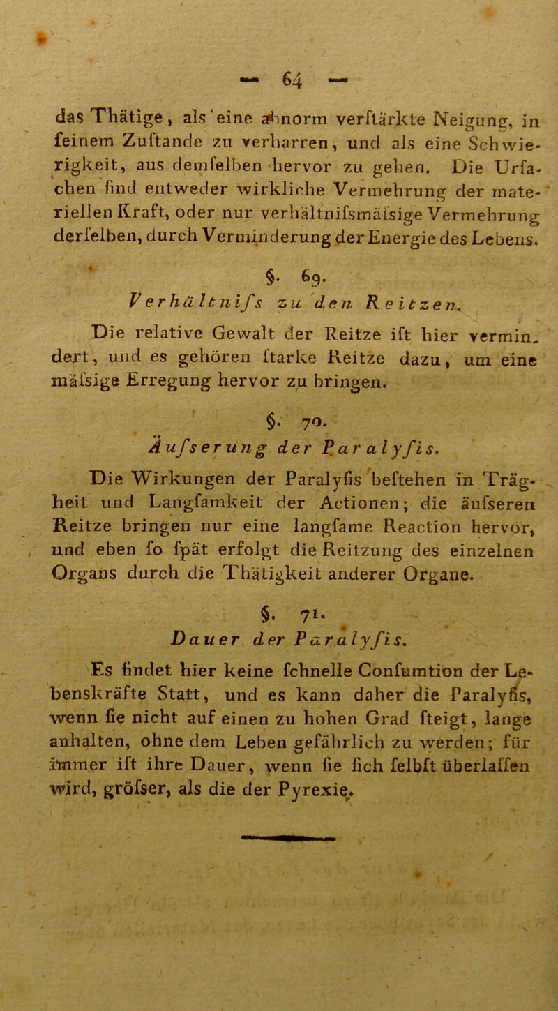 feinem Zuftande zu verharren, und als eine Schwie- rigkeit, aus denselben hervor zu gehen. Die Urfa- chen find entweder wirkliche Vermehrung der mate- riellen Kraft, oder nur verhältnifsmäfsige Vermehrung derfelben, durch Verminderung der Energie des Lebens. §• 69. V er hält nifs zu den R eitzen. Die relative Gewalt der Reitze ift hier vermin, dert, und es gehören ftarke Reitze dazu, um eine inäfsige Erregung hervor zu bringen. §. 70. • • Aufs er un g der Rar alyfis. Die Wirkungen der Paralyfis beftehen in Träg- heit und Langfamkeit der Actionen; die äufseren Reitze bringen nur eine langfame Reaction hervor, und eben fo fpät erfolgt die Reitzung des einzelnen Organs durch die Thätigkeit anderer Organe. §• 7l* Dauer der Paralyfis. Es findet hier keine fchnelle Confumtion der Le- benskräfte Statt, und es kann daher die Paralyfis, wenn fie nicht auf einen zu hohen Grad fteigt, lange anhalten, ohne dem Leben gefährlich zu werden; für immer ift ihre Dauer, wenn fie fich felbft überlaffen wird, gröfser, als die der Pyrexi^.