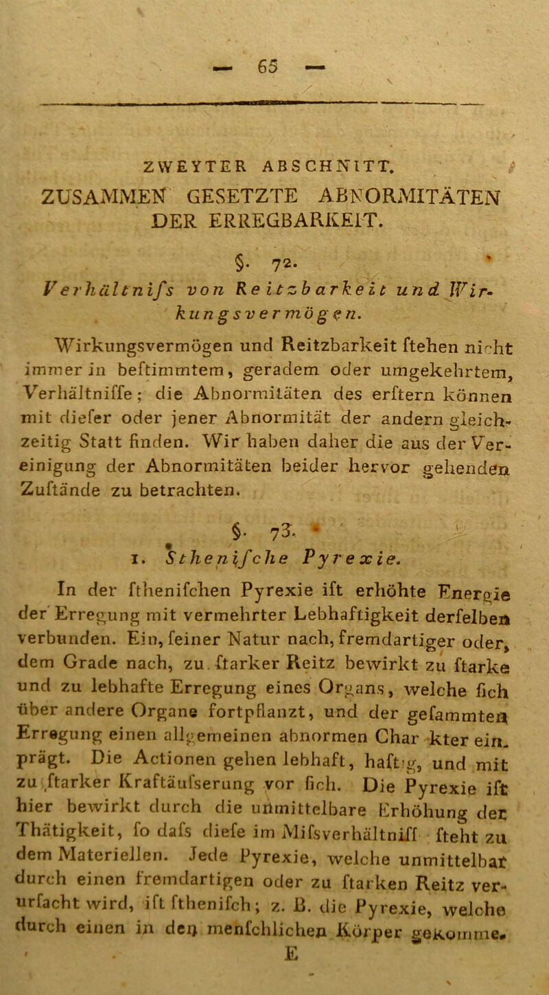 ZVVEYTER ABSCHNITT. ZUSAMMEN GESETZTE ABNORMITÄTEN DER ERREGBARKEIT. §• 72* V erhält nifs von R e i t z b a rke i t und. Wir- ku n g s v e r mög <? n. Wirkungsvermögen und Reitzbarkeit ftehen nicht immer in beftimmtem, geradem oder umgekehrtem, VerhäJtniffe; die Abnormitäten des erftern können mit diefer oder jener Abnormität der andern gleich- zeitig Statt finden. Wir haben daher die aus der Ver- einigung der Abnormitäten beider hervor gehenden Zuftände zu betrachten. §. 7S. * i. Stheniifche Pyrexie. In der fthenifchen Pyrexie ift erhöhte Energie der Erregung mit vermehrter Lebhaftigkeit derfelben verbunden. Ein, feiner Natur nach, fremdartiger oder, dem Grade nach, zu ftarker Reitz bewirkt zu ftarke und zu lebhafte Erregung eines Organs, welche fich über andere Organe fortpfianzt, und der gelammten Erregung einen allgemeinen abnormen Char kter ein- prägt. Die Actionen gehen lebhaft, haft-g, und mit zu ftarker Kraftäufserung vor fich. Die Pyrexie ift hier bewirkt durch die unmittelbare Erhöhung der Thätigkeit, fo dafs diefe im Mifsverhältniff fteht zu dem Materiellen. Jede Pyrexie, welche unmittelbat durch einen fremdartigen oder zu ftarken Reitz ver- urfacht wird, ift fthenifch; z. B. die Pyrexie, welche durch einen in den menfchlichen Körper gekomme. E