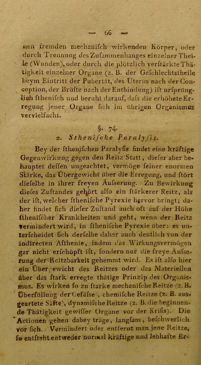 iieri fremden meehanifch wirkenden Körper, oder durch Trennung des Zufammenhariges einzelner Thei- le (Wunden), oder durch die plötzlich verftärkteThä- tigkeit einzelner Organe (z. ß. der Gefchlechtstheile beym Eintritt der Pubertät, des Uterus nach derCon- ception, der Brühe nach der Entbindung) ift urfpriing- lioh fthenifch und beruht darauf, dafs die erhöhete Er- regung jener Organe fich im übrigen Organismus vervielfacht. §• 74- 2. Sthenifche Paralyfis. Bey der fthen;fchen Paralyfis findet eine kräftige Gegenwirkung gegen den Reitz Statt, diefer aber be* llauptet deffen ungeachtet, vermöge feiner enormen Stärke, das Übergewicht über die Erregung, und ftört diefelbe in ihrer freyen Äufserung. Zu Bewirkung diefes Zuftandes gehört alfo ein ftärkerer Reitz, als der ift, welcher fthenifche Pyrexie hervor bringt; da- her findet fich diefer Zuftand auch oft auf der Höhe fthenifcher Krankheiten und geht, wenn der Reitz Termindert wird, in fthenifche Pyrexie über: es un- terfcheidet fich derfelbe daher auch deutlich von der indirecten Afthenie, indem das Wirkungsvermögen gar nicht erfchöpft ift, fondern nur die freye Äufse- rung der Reitzbarkeit gehemmt wird. Es ift alfo hier ein Übergewicht des Reitzes oder des Materiellen C über das ftark erregte thätige Prinzip des Organis- mus. Es wirken fo zu ftarke mechanifcheReitze ;z.B. Überfüllung derC efäfse , chemifclie Reitze (z. ß. aus- geartete Säfte), dynamifche Reitze (z. B. die beginnen- de Thätigkeit gewiffer Organe vor der Krifis). Die Actionen gehen dabey träge, iangfam , befphwerlich vor fich. Vermindert oder entfernt man jene Reitze, fo entfteht entweder normal kräftige und lebhafte Er-