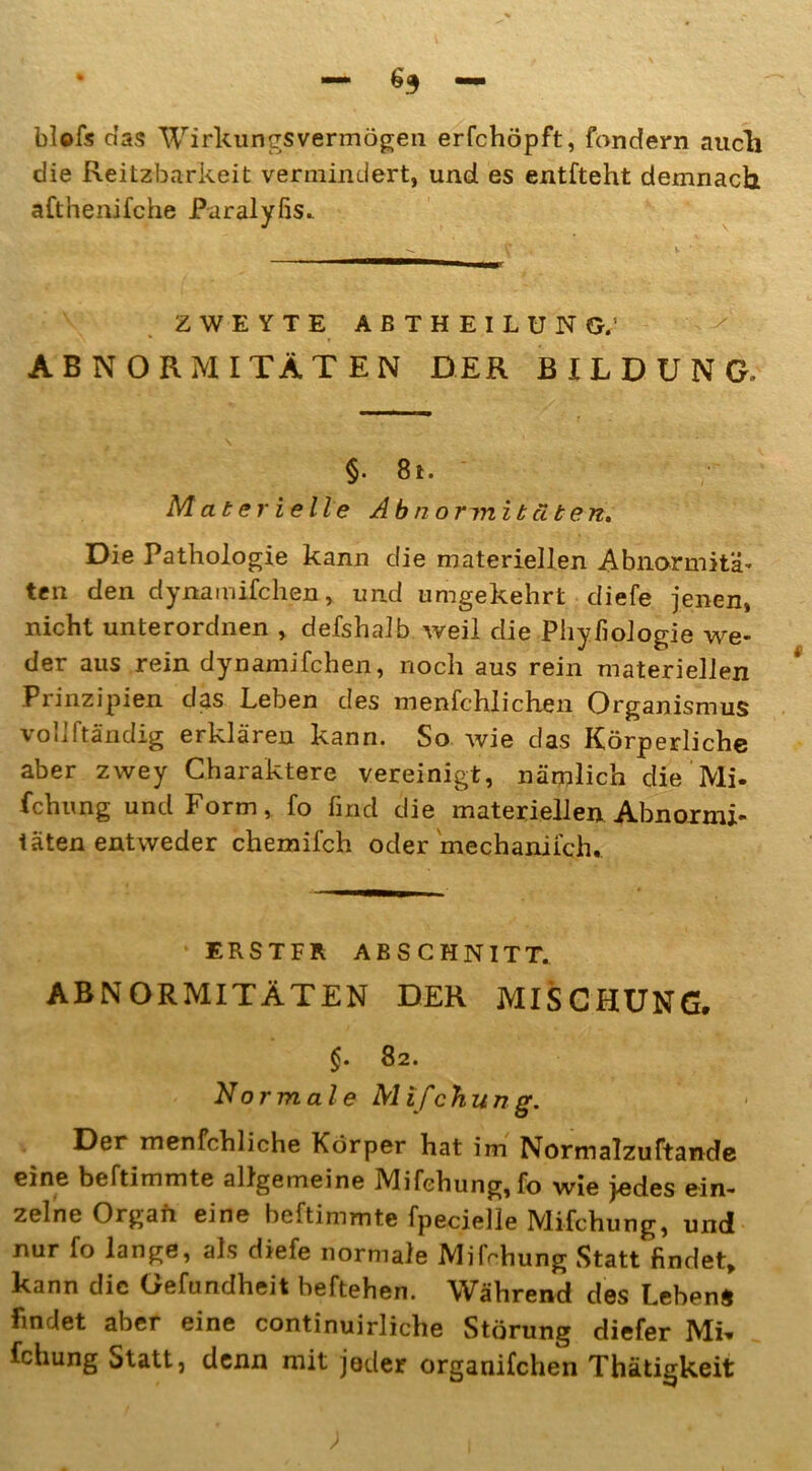 blofs das Wirkungsvermögen erfchöpft, fondern auch die Reitzbarkeit vermindert, und es entfteht demnach afthenifche Paralyfis. ZWEYTE ABTHEILUNG; ABNORMITÄTEN DER BILDUNG. §• 8t. Materielle Abnormitäten. Die Pathologie kann die materiellen Abnormitä- ten den dynamifchen, und umgekehrt diefe jenen, nicht unterordnen , defshalb weil die Phyfiologie we- der aus rein dynamifchen, noch aus rein materiellen Prinzipien das Leben des menfchlichen Organismus voliltändig erklären kann. So wie das Körperliche aber zwey Charaktere vereinigt, nämlich die’Mi- fchung und Form, fo find die materiellen Abnormi- täten entweder chemifch oder mechaniich.. ERSTFR ABSCHNITT. ABNORMITÄTEN DER MISCHUNG. §. 82. No r mal e M ifchung. Der menfchliche Körper hat im Normalzuftande eine beftimmte allgemeine Mifehung,fo wie jedes ein- zelne Organ eine beftimmte fpecielle Mifchung, und nur fo lange, als diefe normale Mifchung Statt findet, kann die Gefundheit beftehen. Während des Lebens findet aber eine continuirliche Störung diefer Mi» fchung Statt, denn mit jeder organifchen Thätigkeit