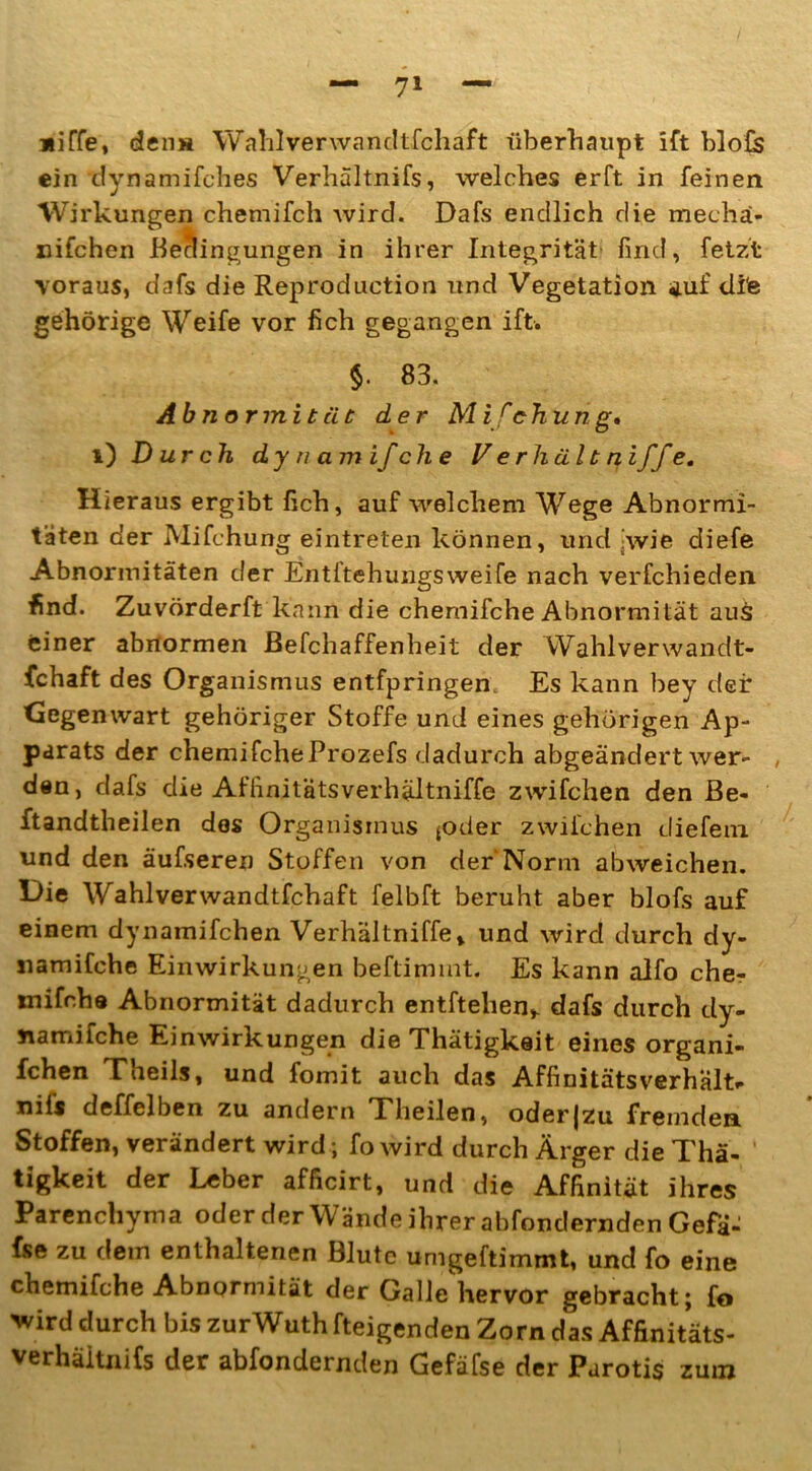 jiiffe, den* Wahlverwandtfcliaft überhaupt ift blofs ein dynamifches Verhältnis, welches erft in feinen Wirkungen chemifch wird. Dafs endlich die mechä- uifchen Bedingungen in ihrer Integrität find, fetzt voraus, dafs die Reproduction und Vegetation auf dife gehörige Weife vor fich gegangen ift. $. 83. Abnormität der M ifehun g» i) Durch dy n am ifche V er hältni ffe. Hieraus ergibt fich, auf welchem Wege Abnormi- täten der Mifchung eintrelen können, und wie diefe Abnormitäten der Entftehungsweife nach verfchieden find. Zuvörderft kann die chernifche Abnormität aus einer abnormen BeFchaffenheit der Wahlverwandt- schaft des Organismus entfpringen Es kann bey der Gegenwart gehöriger Stoffe und eines gehörigen Ap- parats der chernifche Prozefs dadurch abgeändert wer- , den, dafs die Affinitätsverhältniffe zwifchen den Be- ftandtheilen des Organismus *oder zwifchen diefem und den äufseren Stoffen von der Norm abweichen. Oie Wahlverwandtfchaft felbft beruht aber blofs auf einem dynamifchen Verhältniffe» und wird durch dy- «amifche Einwirkungen beftimmt. Es kann alfo che- mifche Abnormität dadurch entftehen,. dafs durch dy- ttamifche Einwirkungen die Thätigkait eines organi- fchen Theils, und fomit auch das Affinitätsverhält.- nifi deffelben zu andern Theilen, oderjzu fremden Stoffen, verändert wird ; fo wird durch Ärger die Thä- ' tigkeit der Leber afficirt, und die Affinität ihres Parenchyma oder der Wände ihrer abfondernden Gefd- fse zu dem enthaltenen Blute umgeftimmt, und fo eine chernifche Abnormität der Galle hervor gebracht; fo 'wird durch bis zurWuth fteigenden Zorn das Affinitäts- verhäitnifs der abfondernden Gefäfse der Parotis zum