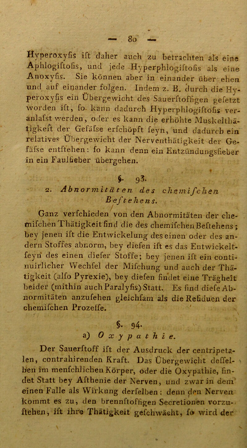 Hyperoxyfis ift daher auch zu betrachten als eine Aphlogiftofis, und jede -Hyperphlogiftofis als eine Anoxyfis. Sie können aber in einander über ehen und auf einander folgen. Indem z. durch die Hy- peroxyfis ein Übergewicht des Sauerftoffigen gefetzt worden ift, fo- kann dadurch Hyperphlogiftofis ver- anlafst werden, oder es kann die erhöhte MuskeUhä- tigkeit der Gefäfse erfchöpft feyn, und dadurch ein relatives Übergewicht der Nerventhätigkeit der Ge- fäfse entftehen: fo kann denn ein Entzündungsfieber in ein Faulfieber übergehen. ■ ‘ ■’ * ; l ■ ♦ $. p3. 2. Abnormitäten des chemifchen B ef t eh e ns. ) Ganz verfchieden von den Abnormitäten der che- mifchenThätigkeitfind die des chemifchenBeftehens; bey jenen ift die Entwickelung des einen oder des an- dern Stoffes abnorm, bey diefen ift es das Entwickelt- en des einen diefer Stoffe; bey jenen ift ein conti- nuirlicher VVechfel der Mifchung und auch der Thä- tigkeit (alfo Pyrexie), bey diefen findet eine Trägheit beider (mithin auch Paralyfis)Statt. Es find diefe Ab- normitäten anzufehen gleichfam als die Refiduen der chemifchen Prozeffe. §• 94- a) Oxypathie. Der Sauerftoff ift der Ausdruck der centripeta- len, contrahirenden Kraft. Das Übergewicht deffel- Wen im menfchlich'en Körper, oder die Oxypathie, fin- det Statt bey Afthenie der Nerven, und zwar in dem einen Falle als Wirkung derfelben: denn den Nerven kommt es zu, den brennftoffigen Secretionen vorzu- ftelien, ift ihre Thätigkeit gefchwäsht, fe wird der