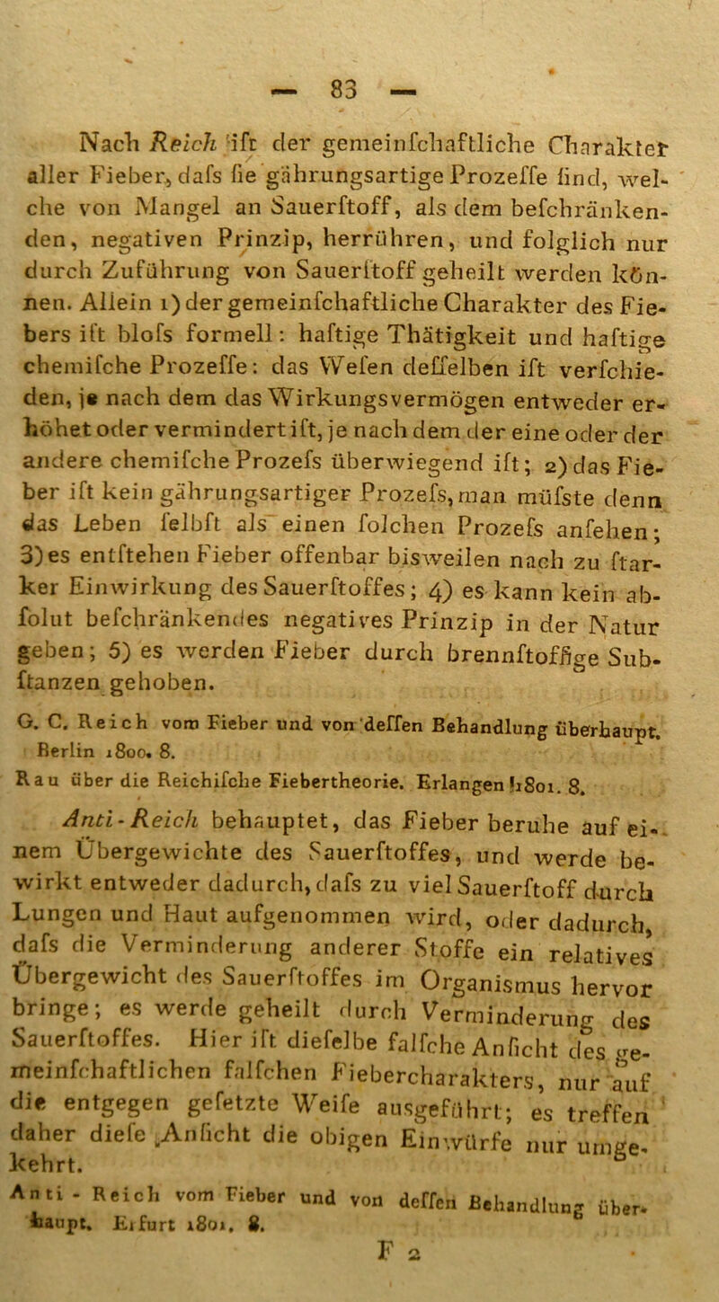 Nach Reich ift der gemein fchaftliche Charaktet aller Fieber* dafs ße giihrungsartige Prozeffe lind, wel- che von Mangel an Sauerftoff, als dem befchränken- den, negativen Prinzip, herrühren, und folglich nur durch Zuführung von Sauerftoff geheilt werden kön- nen. Allein i) der gemeinfchaftliche Charakter des Fie- bers ift blofs formell: haftige Thätigkeit und haftige chemifche Prozeffe: das YVefen deffelben ift verfchie- den, j* nach dem das Wirklingsvermögen entweder er- höhet oder vermindert ift, je nach dem der eine oder der andere chemifche Prozefs überwiegend ift; 2) das Fie- ber ift kein gährungsartiger Prozefs,man müfste denn das Leben felbft als einen folchen Prozefs anfehen- 3)es entftehen Fieber offenbar bisweilen nach zu Par- ker Einwirkung des Sauerftoff es ; 4) es kann kein ab- folut befchrankendes negatives Prinzip in der Natur geben; 5) es werden Fieber durch brennftofßge Sub- ftanzen gehoben. G. C. Reich vom Fieber und von deffen Behandlung überhaupt. Berlin 1800. 8. Rau über die Reichifche Fiebertheorie. Erlangen h8oi. 8. Anti - Reich behauptet, das Fieber beruhe auf ei- nem Übergewichte des Sauerftoffes, und werde be- wirkt entweder dadurch, dafs zu viel Sauerftoff durch Lungen und Haut aufgenommen wird, oder dadurch dafs die Verminderung anderer Stoffe ein relatives Übergewicht des Sauerftoffes im Organismus hervor bringe; es werde geheilt durch Verminderung des Sauerftoffes. Hier ift diefelbe falfche Anficht des ue- meinfchaftlichen falfchen Fiebercharakters, nur auf die entgegen gefetzte Weife ausgeführt; es treffen daher diefe .Anficht die obigen Einwürfe nur urnge- kehrt. 6 , Anti - Reich vom Fieber und von dcrfcn Behandlung über- fcaupt. Eifurt 1801. 8. Fa