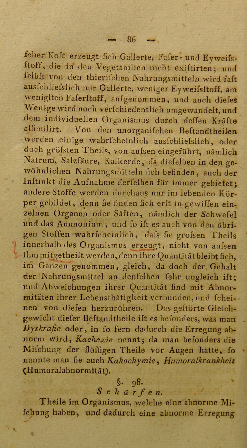 fcher'Köft' erzeugt fich Gallerte, Fafer- und Eyweifs- ftofi, die in den Vegetabilien nicht exiftirten; und felbft von den thierifchen Nahrungsmitteln wird faft ausfchlielslich nur Gallerte, weniger Ey weifsftoff, am wenigften Faferftoff, aufgenommen, und auch diefes Wenige wird noch v^rfchiedentlich umgewandelt, und dem individuellen Organismus durch deffen Kräfte affimilirt. Von den unorganifchen ßeftandtheilen werden einige wahrfcheinlich ausfchliefslich, oder °och gröfsten Theils, von aufsen eingeführt, nämlich Natrum, Salzfäure, Kalkerde, da diefelben in den ge- wöhnlichen Nahrungsmitteln fich befinden, auch der Inftinkt die Aufnahme derfelben für immer gebietet; andere Stoffe werden durchaus nur im lebenden Kör- per gebildet, .denn fie finden fich erft in gewiffen ein- zelnen Organen oder Säften, nämlich der Schwefel und das Ammonium ; und fo ift es auch von den übri- gen Stoffen wahrfcheinlich, dafs fie grofsen Theils innerhalb des Organismus erzeugt, nicht von aufsen ihm mitgetheilt werden, denn ihre Quantität bleibt fich, im Ganzen genommen, gleich, da doch der, Gehalt der Nahrungsmittel an denfelben fehr ungleich ift; und Abweichungen ihrer Quantität find mit Abnor- mitäten ihrer Lebensthätigkeit verbunden, und fchei- nen von diefen herzurühren. Das gehörte Gleich- gewicht diefer Beftandtheile ift es befonders, was man Dyskraße oder, in fo fern dadurch die Erregung ab- norm wird, Kachexie nennt; da man befonders die Mifchung der flüffigen Theile vor Augen hatte, fo nannte man fie auch Kakochy/nie, Humoralkrankheit (Humoralabnormität). §• 98. Schürfe 71. Theile im Organismus, welche eine abnorme Mi- fchung haben, und dadurch eine abnorme Erregung