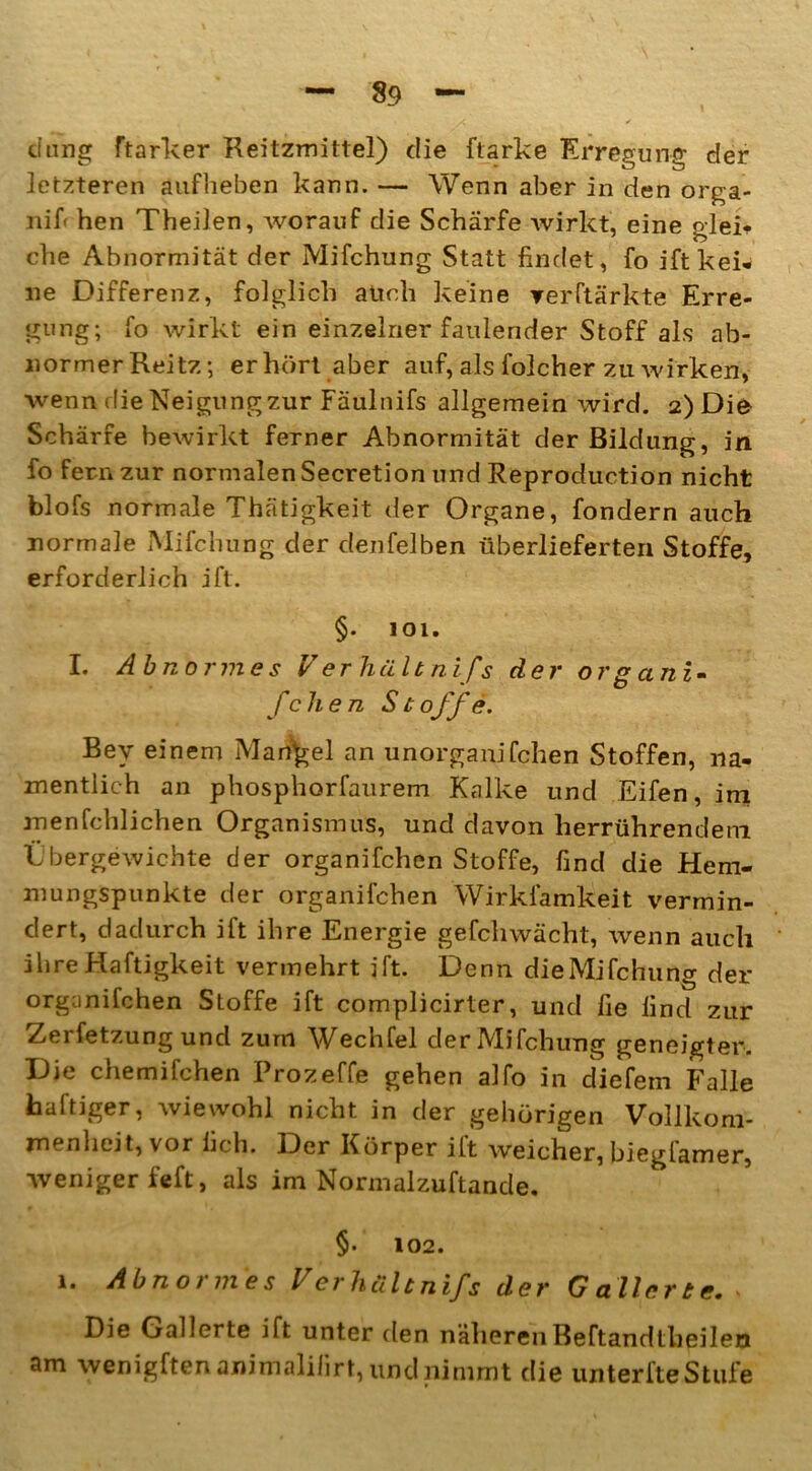 düng ftarker Reitzmittel) die ftarke Erregung der letzteren aufheben kann. — Wenn aber in den orga- nif- hen Theilen, Avorauf die Schärfe Avirkt, eine glei- che Abnormität der Mifchung Statt findet, fo ift kei- ne Differenz, folglich auch keine verftärkte Erre- gung; fo Avirkt ein einzelner faulender Stoff als ab- normer Reitz; erhört aber auf, als folcher zu Avirken, Avenn die Neigungzur Fäulnifs allgemein Avird. 2)Die Schärfe beAvirkt ferner Abnormität der Bildung, in fo fern zur normalen Secretion und Reproduction nicht blofs normale Thätigkeit der Organe, fondern auch normale Mifchung der denfelben überlieferten Stoffe, erforderlich ift. §. 101. I. Abnormes V erhält nifs der or ganz- fclien Stoffe. Bey einem Mangel an unorganifchen Stoffen, na- mentlich an phosphorfaurem Kalke und Eifen, im menfehlichen Organismus, und davon lierrührendeni Übergewichte der organifchen Stoffe, find die Hem- mungspunkte der organifchen Wirkfamkeit vermin- dert, dadurch ift ihre Energie gefchwächt, Avenn auch ihreHaftigkeit vermehrt ift. Denn dieMifchung der organifchen Stoffe ift complicirter, und fie find zur Zerfetzung und zum Wechfel der Mifchung geneigter. Die chemifehen Prozeffe gehen alfo in diefem Falle haftiger, Aviewohl nicht in der gehörigen Vollkom- menheit, vor lieh. Der Körper ilt Aveicher, biegfamer, weniger feft, als im Normalzuftande. §. 102. i. Abnormes Verhültnifs der Gallerte. > Die Gallerte ift unter den näheren Beftandtbeileu am wenigftenanimalilirt, und nimmt die unterfte Stufe