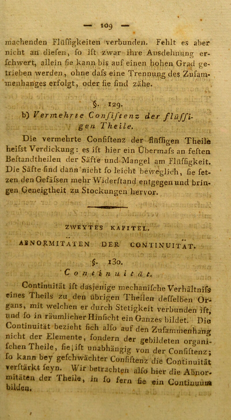 machenden Flüffigkeiten verbunden. Fehlt es aber nicht an diefen, fo ift zwar ihre Ausdehnung er- fchwert, allein fie kann bis auf einen hohen Grad ge- trieben werden, ohne dafs eine Trennung des Zufarn- -menbanges erfolgt, oder fie find zähe. ... ' • * • » ’ §. 129. b) V er mehr t e Confiftenz der fl affi- gen Th eile. Die vermehrte Confiftenz der flüffigen Theile heifst Verdickung : es ift hier ein Übermafs an feften Beftandtheilen der Säfte und Mangel am Flüffigkeit. Die Säfte find dann nicht fo leicht beweglich, fie fet- zen denGefäfsen mehr Widerftand entgegen und brin- gen Geneigtheit zu Stockungen hervor. ’ l tfj,, . • V * ‘ '. ■ r • . . * » “ ; ' • * ’-f -» J - ( . «JiA ; J I J ^ / ■ - \ « ZWEYTES KAPITEL. Abnormitäten der continuitÄt. $. i3o. C o nein ui tut. Continuität ift dasjenige mechanifche Verhältnis eines Theils zu den übrigen Theilen deffelben Or- gans, mit welchen er durch Stetigkeit verbunden ift, mul io in räumlicher Hinficht ein Ganzes bildet. Die Continuität bezieht fich alfo auf den Zufammenhang !!r.f™eDte’ fontiern der gebildeten organi- fchen fheile, fieiift unabhängig von der Confiftenz; fo kann Key gefchwächter Confiftenz die Continuität verftärkt feyn. Wir betrachten alfo hier die Abpor- jn.taten der Theile, i„ fo fern fie ein Conüuuum