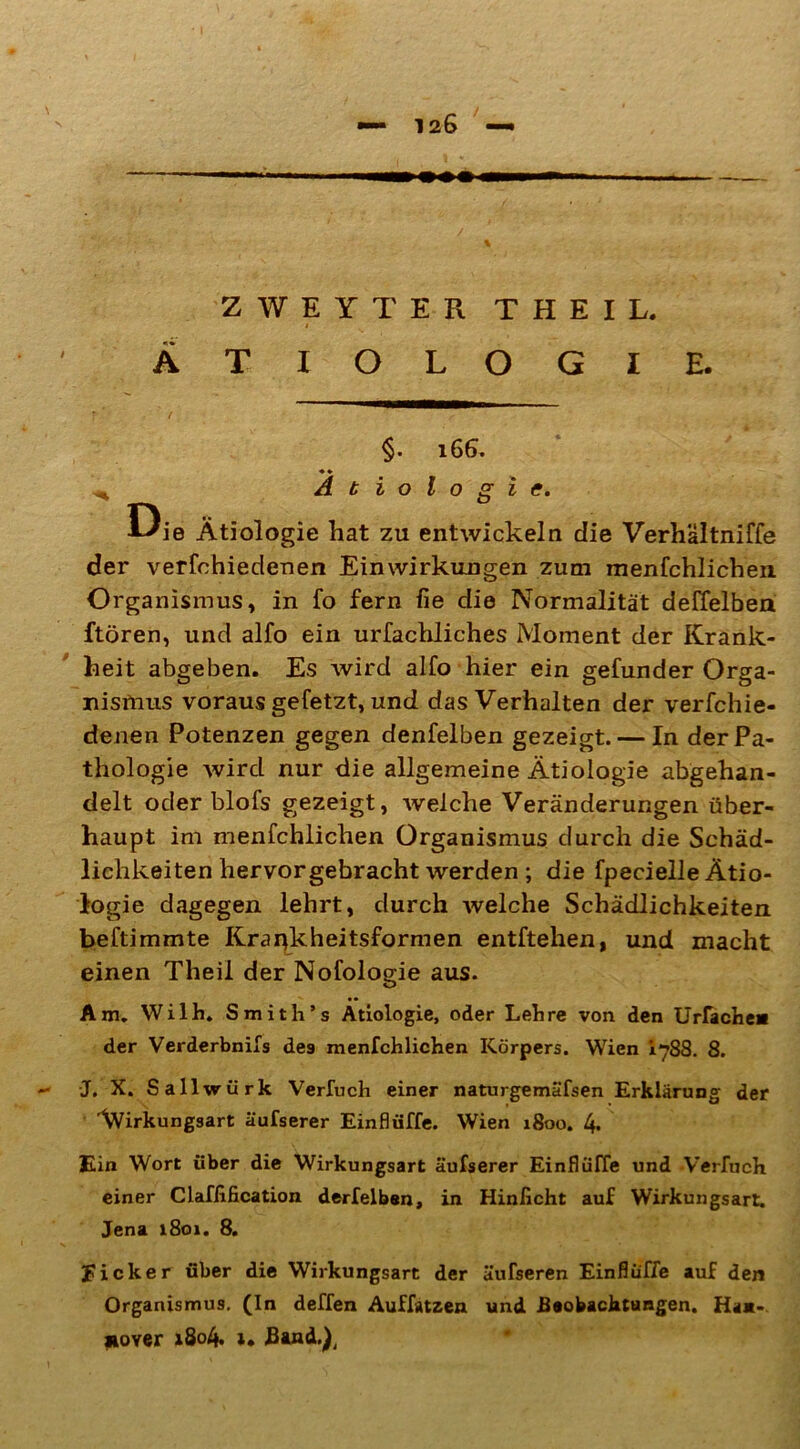 ZWEYTER THEIL, i ÄTIOLOGIE. f f §. l66. ♦ ♦ Ätiologie. Die Ätiologie hat zu entwickeln die Verhältniffe der verfohiedenen Einwirkungen zum menfchlichen Organismus, in fo fern fie die Normalität deffelben ftören, und alfo ein urfachliches Moment der Krank- heit abgeben. Es wird alfo hier ein gefunder Orga- nismus voraus gefetzt, und das Verhalten der verfchie- denen Potenzen gegen denfelben gezeigt. — In der Pa- thologie wird nur die allgemeine Ätiologie abgehan- delt oder blofs gezeigt, welche Veränderungen über- haupt im menfchlichen Organismus durch die Schäd- lichkeiten hervor gebracht werden ; die fpecielle Ätio- logie dagegen lehrt, durch welche Schädlichkeiten beftimmte Krai^kheitsformen entftehen, und macht einen Theil der Nofologie aus. Am. Wilh. Smith’s Ätiologie, oder Lehre von den Urfache* der Verderbnifs des menfchlichen Körpers. Wien 1788. 8. - J. X. Sallwürk Verfuch einer naturgemäfsen Erklärung der \Virkungsart äufserer Einflüffe. Wien 1800. 4* Ein Wort über die Wirkungsart äufserer Einflüffe und Verfuch einer Claflification derfelben , in Hinlicht auf Wirkungsart. Jena 1801. 8. Eick er über die Wirkungsart der äufseren Einflüffe auf den Organismus. (In deffen Auffatzen und -Beobachtungen. Ha*-. Höver 1804. ». 3&nd.h