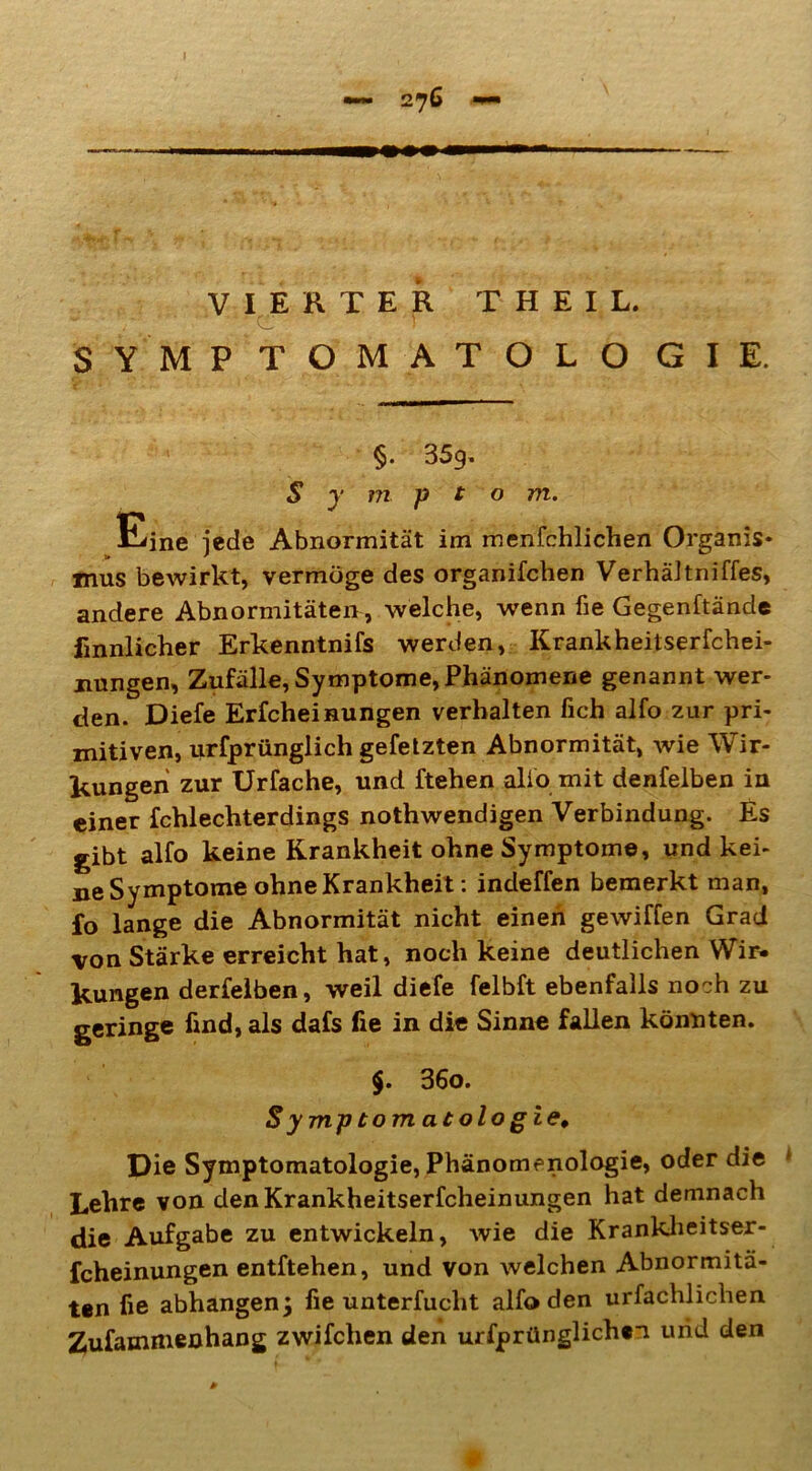 VIERTER THEIL. SYMP TOMATOLO GIE. §• 359* S y m p t o m. Eine jede Abnormität im menfchlichen Organis- mus bewirkt, vermöge des organifchen Verhältniffes, andere Abnormitäten , welche, wenn fie Gegenftände finnlicher Erkenntnifs werden, Krankheitserfchei- nungen, Zufälle, Symptome, Phänomene genannt wer- den. Diefe Erfcheinungen verhalten fich alfo zur pri- mitiven, urfprünglich gefetzten Abnormität, wie Wir- kungen zur Urfache, und ftehen alio mit denfelben in einer fchlechterdings nothwendigen Verbindung. Es gibt alfo keine Krankheit ohne Symptome, und kei- ne Symptome ohne Krankheit: indeffen bemerkt man, fo lange die Abnormität nicht einen gewiffen Grad von Stärke erreicht hat, noch keine deutlichen Wir- kungen derfelben, weil diefe felbft ebenfalls noch zu geringe find, als dafs fie in die Sinne fallen könnten. $. 36o. Symptomatologie* Die Symptomatologie, Phänomenologie, oder die Lehre von denKrankheitserfcheinungen hat demnach die Aufgabe zu entwickeln, wie die Krankheitser- fcheinungen entftehen, und von welchen Abnormitä- ten fie abhangen; fie unterfucht alfo den urfachlichen Zufammenhang zwifchen den urfprünglichfi und den