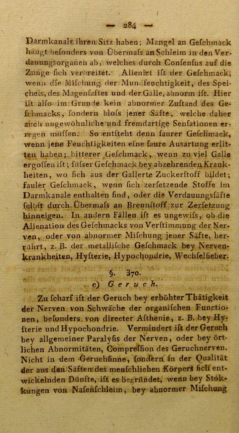 Darmkanals,ihren.Sitz haben; Mangel an Gefchmack hängt befonders von Überm als an Schleim in denVer- dauungsorganen ab, welches durch Confenfus auf die Zunge fich verbreitet. Alienirt ift der Gefchmack, wenn die Mifchung. der Munufenchtigkeit, des Spei- chels, des Magenfaftes und der Galle, abnorm ift. Hier ift alfo im Grunde kein abnormer Zuftand des Ge- fchmacks, fondern blofs jener Säfte, welche daher aiich ungewöhnliche und fremdartige Senfationen er- regen müffen. So entfteht denn faurer Gefchmack, wenn jene Feuchtigkeiten eine faure Ausartung erlit- ten haben; bitterer Gefchmack, wenn zuviel Galle ergoffenift; füfser Gefchmack bey abzehrenden,Krank- heiten, wo fich aus der Gallerte Zuckerftoff bildet; fauler Gefchmack, wenn fich zerfetzende Stoffe im Darmkanale enthalten find, oder die Verdauungsfäfte felbft durch Übermafs an Brennstoff zur Zerfetzung hinneigen. In andern Fällen ift es ungewifs, ob die Alienation des Gefchmacks von Verftimmung der Ner- ven, oder von abnormer Mifchung jener Säfte, her- rührt, z. B. der metallifche Gefchmack bey Nerven- krankheiten, Hyfterie, Hypochondrie, Wechfe!lieber. §. 370. <r. . . . • . ? / ; ( ' , c) Geruch. Zu fcharf ift der Geruch bey erhöhter Thätigkeit der Nerven von Schwäche der organifchen Functio- nen, befonders von direeter Afthenie, z. B. bey Hy- fterie und Hypochondrie. Vermindert ift der Geruch bey allgemeiner Paralyfis der Nerven, oder bey ört- lichen Abnormitäten, Gompreffion des Geruchnerven. Nicht in dem Geruchfinne, fondfern in der Qualität der aus den Säften; des menfclilichen Körpers fich ent- wickelnden Dünfte, ift es begründet, wenn bey Stök- kungen von Nafenfchleim, bey abnormer Mifchung