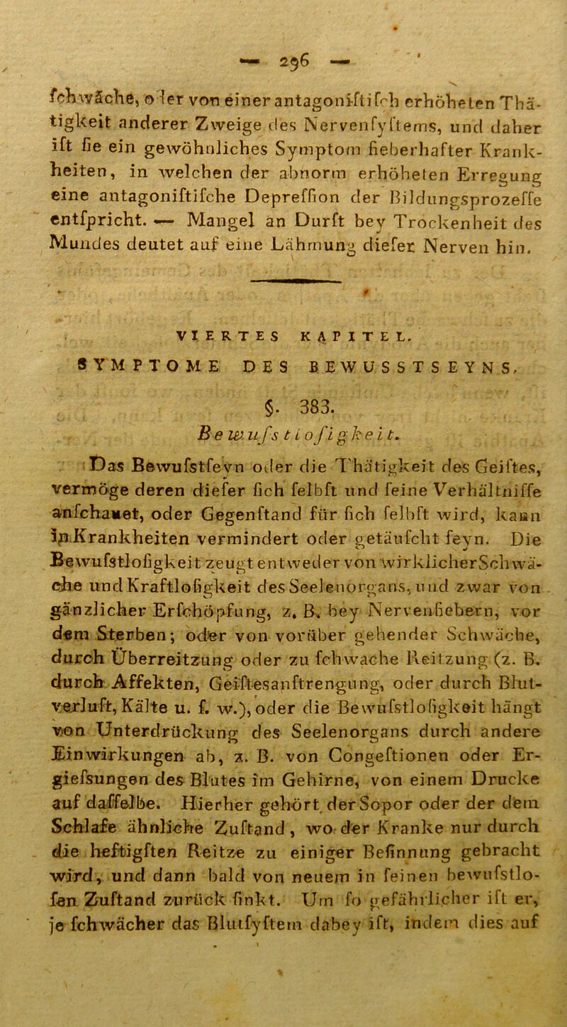 fchwäche, oder von einer antagoniftikh erhöheten Thä- tigkeit anderer Zweige des Nervenfyl’tems, und daher ift fie ein gewöhnliches Symptom fieberhafter Krank- heiten, in welchen der abnorm erhöheten Erregung eine antagoniftifche Depreffion der Bildungsprozeffe entfpricht. Mangel an Dürft bev Trockenheit des Mundes deutet auf eine Lähmung cliefer Nerven hin. VIERTES KAPITEL. SYMPTOME DES BEWUSSTSEYNS, §. 383. Be w u fs t L oft ghe i t. Das Bewufstfevn oder die Thätigkeit des Gelftes, vermöge deren diefer fich felbft und feine Verhältniffe anfchanet, oder Gegenftand für fich felbft wird, kann 3p Krankheiten vermindert oder getäufcht feyn. Die Bewufstlofigkeit zeugt entweder von wirklicherSch wa- che undKraftlofigkeit des Seelenorgans, 11 nd zwar von gänzlicher Erfchöpfung, z, B. bey Nervenfiebern, vor dem Sterben; oder von vorüber gehender Schwäche, durch Überreitzung oder zu fehwache Reitzung (z. B. durch Affekten, Gei-ftesanftrengung, oder durch Blut- yerluft, Kälte u. f. w.), oder die Bewufstlofigkeit hängt von Unterdrückung des Seelenorgans durch andere Einwirkungen ab, z. B. von Congeftionen oder Er- giefsungen des Blutes im Gehirne, von einem Drucke auf daffelbe. Hierher gehört der Sopor oder der dem Schlafe ähnliche Zuftand , wo der Kranke nur durch die heftig ft en Reitze zu einiger Befinnung gebracht wird, und dann bald von neuem in feinen bewufstlo- fan Zuftand zurück finkt. Um fo gefährlicher ift er, je fchwächer das Blutfyftem dabey ift, indem dies auf