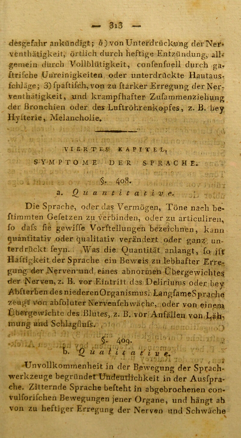 desgefahr ankündigt; 6) von Unterdrückung der Ner- ventätigkeit, örtlich durch heftige Entzündung, all- gemein durch Vollblütigkeit, confenfuell durch ga« ftrifche Unreinigkeiten oder unterdrückte Hautaus^ fchläge; 3) fpaftifch, von zu ftarker Erregung der NerT venthätigkeit, und krampfhafter Zufammenziehung der Bronchien oder des Luftröhrenkopfes, z. B. bey Hyiterie, Melancholie, VIERTES' KAPITEL, S Y M PTOME DER SPRACHE* L» * l I * • ' * C f - \ i ^ ' * \ §. 4°8. V. a. Quantitative. Die Sprache, oder das Vermögen, Töne nach be- ftimmten Gefetzen zu verbinden, oder zu articulireii, fo dafs fie gewiffe Vorftellungen bezeichnen, kann quantitativ oder qualitativ verändert oder ganz un- terdrückt feyn. Was die Quantität anlangt, fo Haftigkeit der Sprache ein Beweis zu lebhafter Erre- gung der .Nerven-und. eines abnormeh Übergewichtes der Nerven,z. B. vor Eintritt des Deliriums oder bey Abfterben des niederenOrganismusi LangfameSpr^che zeugt von abfoluter Nervenfchwäche, oder von einen* Übergewichte des Blutes, z. B. vor Anfällen von L^äh*, mung und Schlag-Hufs. pV ... . ;v... . . ■ , \ f . , .$• 409. 'S  '• 4 i 0%. W * > W * i / . 1 W -4 * I 1 ’ b. Qualitative. Unvollkommenheit in der B.ewegung der Sprach- Werkzeuge begründet Undeutlichkeit in der Ausfpra- che. Zitternde Sprache befteht in abgebrochenen con- vulforifchen Bewegungen jener Organe, und hängt ab von zu heftiger Erregung der Nerven und Schwäche