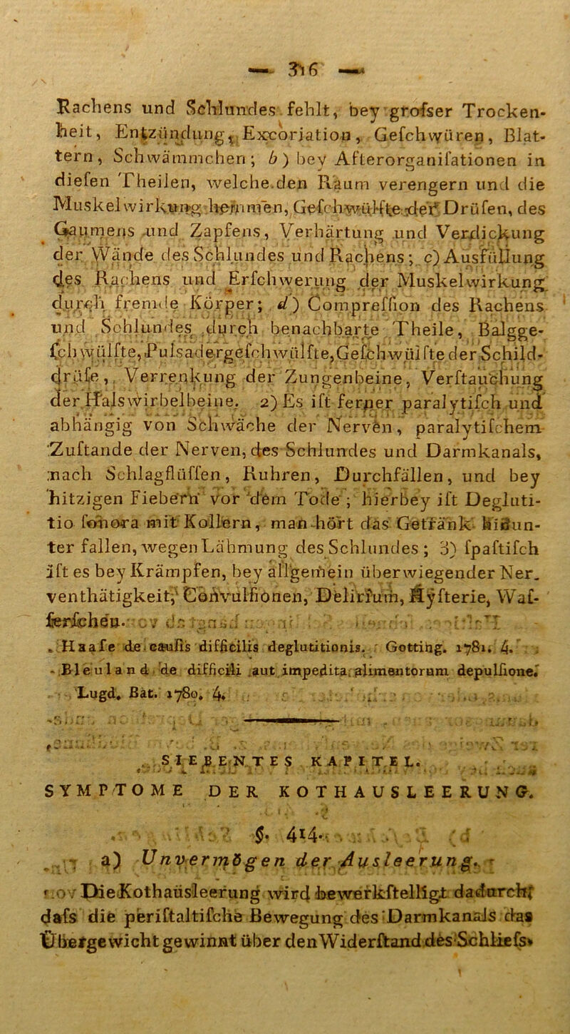 Rachens und Schlundes fehlt, bey grofser Trocken- heit, Entzündung,.;Excorjation , Gefchvyüren, Blat- tern, Schwämmchen; b ) bey Afterorganifationen in diefen fheilen, welche.den Raum verengern un i die Muskel Wirkung hemmen, Gefcb-w-ü M\e:•der*' Drüfeu, des Ga umens .und Zapfens, Verhärtung und Verdickung der Wände tles Schlundes und Rachens ; c) Ausfüllung des Rachens und Erfchwerung der Muskelwirkung, durch fremde Körper; d) Compreffipn des Rachens und Schlundes durch benachbarte Theile, Balgge- Cch yy ü 1 fte, JPu f s ad e rge fch W ii 1ft e,G e tp h w iii fte der Schild- c|rüie, Verrenkung der Zungenbeine, Verftauchung cferifalswirbelbeine,. 2) Es ift ferner paralytifch und abhängig von Schwäche der Nerven,’ paralytifchem .Zuftande der Nerven, des Schlundes und Darmkanals, .nach Schiagflüffen, Rühren, Durchfällen, und bey hitzigen Fiebern- vor 'dern Tode-; hierbey ift Degluti- tio fohora mit Kollern, man hört das Getränk hinun- ter fallen, wegenLähmung des Schlundes ; d) fpaftifch ift es bey Krämpfen, bey alljgethein überwiegender Ner. venthätigkeitf Gohvulfionen, Delirium, fiyfterie, Wal- ferfcheu.-- 7 de de d : .-c d ; . -[:W «'ttaafe de caufis difficilis deglutitionis. Gottitig. 1781. 4» - Bleuland de difficili aut impedita.; alimentorum depulfione.' Lugd. Bat. 1780. 4. r 1 . SIEBENTES KAPITEL. SYMPTOME DER KOT HAUSLEERUNG* 1 { •} *' §• 4*4- a) Unvermögen der Ausleerung., - r .OYDieKothaüsleerung wird bewerkftellig± dadurch* dafs die periftaltifche Bewegung des :Darmkanals das Übergewicht gewinnt über denWiderftanddesSchliefs*