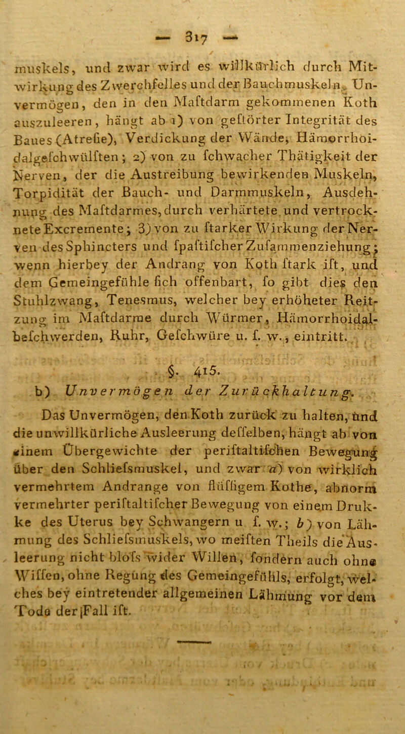 muskels, und zwar wird es willkürlich durch Mit- wirkung des Zwerchfelles und der Bauchmuskeln, Un- vermögen, den in den Maftdarm gekommenen Koth auszuleeren, hängt ab 1) von gehörter Integrität des Baues (Atrefie), Verdickung der Wände, Hämorrhoi- dalgefchwülften ; 2) von zu fchwacher Thätigkeit der Nerven, der die Austreibung bewirkenden Muskeln, Torpidität der Bauch- und Darmmuskeln, Ausdeh- nung des Maftdarmes,durch verhärtete und vertrock- nete Excrernente; 3jvon zu ftarker Wirkung der Ner- ven des Sphincters und fpaftifcher Zufammenziehungj wenn hierbey der Andrang von Koth ftark ift, und dem Gemeingefühle fich offenbart, fo gibt dies den Stuhlzwang, Tenesmus, welcher bey erhöheter Reit- zung im Maftdarme durch Würmer, Hämorrhoidal- befchwerden, Ruhr, Gefchwüre u. f. w., eintritt. §. 4i5. b) Unvermögen der Zurückhaltung. Das Unvermögen, den Koth zurück zu halten, und die unwillkürliche Ausleerung deffelben, hängt ab von *inem Übergewichte der periftaltifchen Bewegung über den Schliefsmuskei, und zwar aj von wirklich vermehrtem Andrange von flüfligem Kothe, abnorm vermehrter periftaltifcher Bewegung von einem Druk- ke des Uterus bey Schwängern u f. w.; b) von Läh- mung des Schliefstnuskels, wo meiften Theils die Aus- leerung nicht blofs wider Willen, fondern auch ohne Wiffen, ohne Regung des Gemeingefühls, erfolgt, wel- ches bey eintretender allgemeinen Lähmung vor dem Tode derjFall ift.