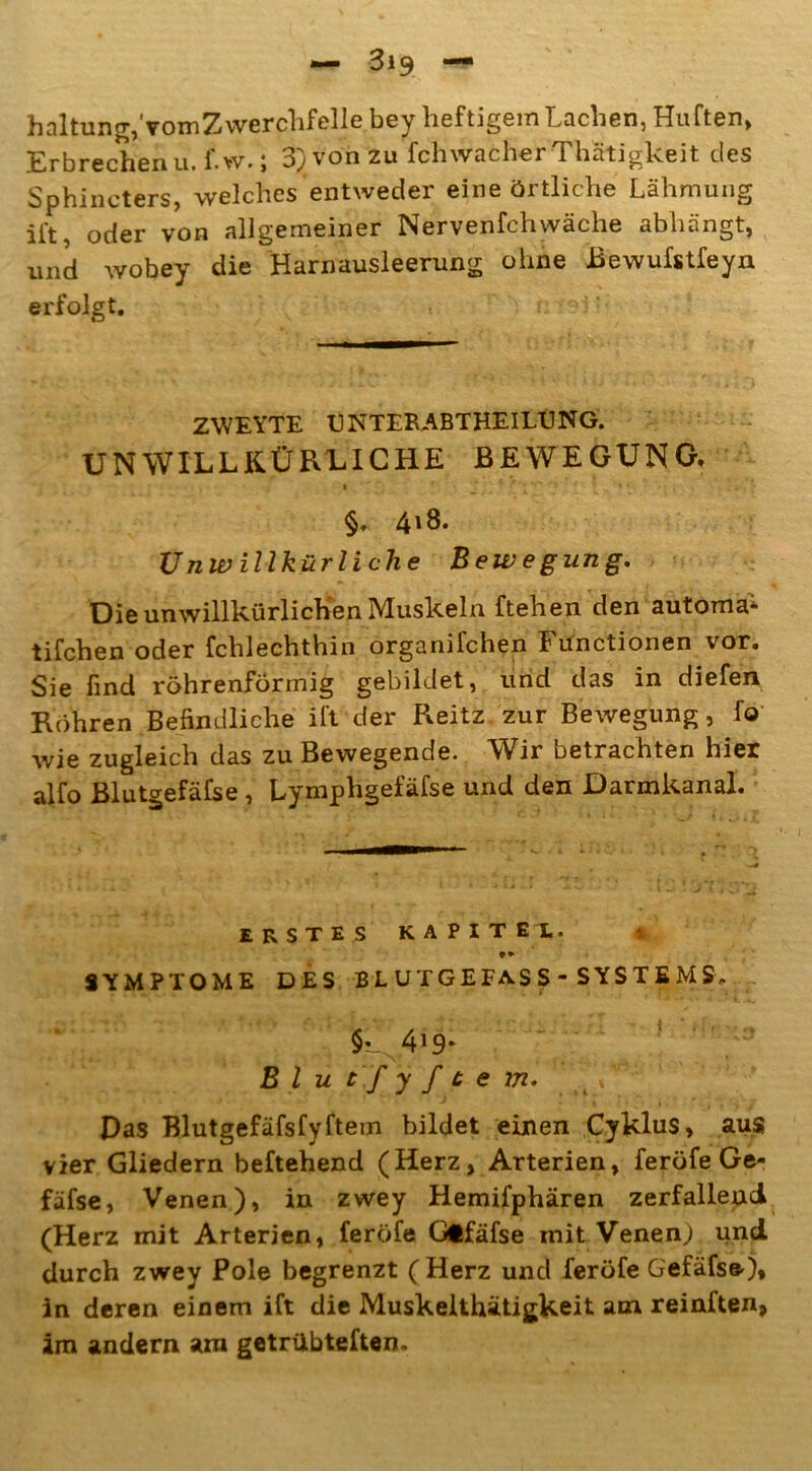 haltung/vomZwerchfelle bey heftigem Lachen, Hüften, Erbrechen u.f.w.; 3) von zu fchwacherThätigkeit des Sphincters, welches entweder eine örtliche Lähmung ift, oder von allgemeiner Nervenfchwäche abhängt, und wobey die Harnausleerung ohne Bewufstfeyn erfolgt. ZWEYTE LNTERABTHEILUNG. UNWILLKÜRLICHE BEWEGUNG. * > • • * • §, 4*8. Unwillkürliche Bewegung. Die unwillkürlichen Muskeln ftehen den automa- tifchen oder fchlechthin organifchen Functionen vor. Sie find röhrenförmig gebildet, und das in diefen Röhren Befindliche ift der Reitz zur Bewegung, fo wie zugleich das zu Bewegende. Wir betrachten hier alfo Blutgefäfse, Lymphgefäfse und den Darmkanal. ERSTES KAPITEL. SYMPTOME DES BLUTGEFÄSS - SYSTEMS* §• 4*9* B l u t f y f t e m. 4 L Das Blutgefäfsfyftem bildet einen Cyklus, aus vier Gliedern beftehend (Herz, Arterien, feröfe Ge- fäfse, Venen), in zwey Hemifphären zerfallend (Herz mit Arterien, feröfe Glfäfse mit Venen,) und durch zwey Pole begrenzt (Herz und feröfe Gefäfse), in deren einem ift die Muskelthätigkeit am reinften, im andern am getrübteften.