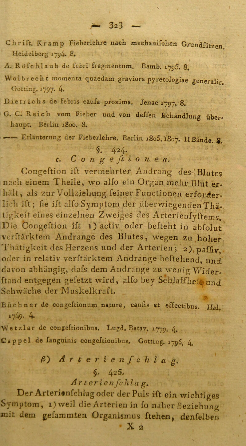 Chrift. Kramp Fieberlehre nach mechanifchen Grundfätzen Heidelberg 1794» ■ ■ - > , • ' , . • \ A. Röfchlaub de febri fragmentum. Bamb. 17p5. 8, VVolbrecht raoraenta quaedam graviora pyretologiae generalis Gotting. 1797. 4. Dietrichs de febris caufa proxima. Jenae 1797, 8. G. C. Reich vom Fieber und von deffen Behandlung über- haupt. Berlin 1800. 8. ■ Erläuterung der Fieberlehre. Berlin 1805.1807. IIBände. 8. §. 424* c. Cohge ft ionen. Congeftion ift vermehrter Andrang des Blutes nach einem Theile, wo alfo ein Organ mehr Blut er- halt, als zur Vollziehung feiner Functionen erforder- lich ift; fie ift alfo Symptom der überwiegendenThä- tigkeit eines einzelnen Zweiges des Arterienfvftems. Die Congeftion ift 1) activ oder befteht in abfolut verftärktem Andrange des Blutes, wegen zu hoher Thätigkeit des Herzens und der Arterien j 2), paffiv, oder in relativ verftärktem Andrange beftehend, und davon abhängig, dafs dem Andrange zu wenig Wider- ftand entgegen gefetzt wird, alfo bey Schl aff hei^ und Schwäche der Muskelkraft. Büchner de congeftionum natura, cauiis st effectibus. Hai »749- 4. Wetzlar de congeftionibua. Lugd. Batav. 1779. 4. Cappel de fanguinis congeftionibus. Gotting. 1796. 4„ ß') Arterie n f c h l a g. $. 425. ArterienfchIu g. Der Arterienfchlag oder der Puls ift ein wichtiges Symptom, i)weil die Arterien in fo naher Beziehung mit dem gefammten Organismus ftehen, denfelbe» • X 2