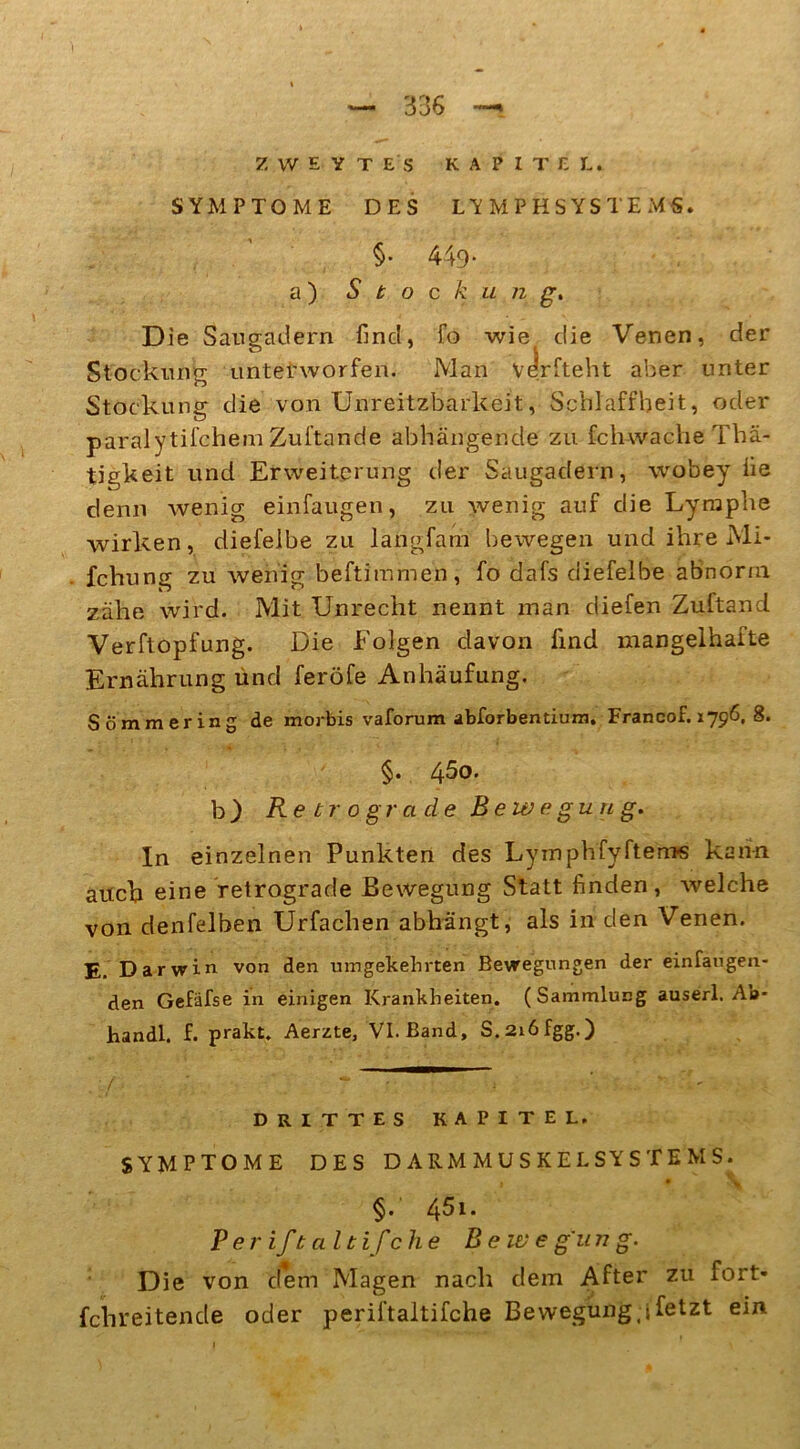 Z W E y T ES KAPITEL. SYMPTOME DES LYMPHSYSTEMS. §• 449- a ) Stockung. Die Sangadern find, fo wie die Venen, der Stockung unterworfen. Man vdlrfteht aber unter Stockung die von Unreitzbarkeit, Schlaffheit, oder paralytifchemZuftande abhängende zu fchwacheThä- tigkeit und Erweiterung der Saugadern, wobey fie denn wenig einfaugen, zu wenig auf die Lymphe wirken, diefeibe zu langfam bewegen und ihre Mi* fchung zu wenig beftimmen, fo dafs diefeibe abnorm zähe wird. Mit Unrecht nennt man diefen Zuftand Verftopfung. Die Folgen davon find mangelhafte Ernährung und feröfe Anhäufung. Sommer in g de morbis vaforum abforbentium. Francof. 1796, 8. §. 45o. b) Retrograde Bewegung. In einzelnen Punkten des Lymphfyftem« kann auch eine retrograde Bewegung Statt finden, Avelche von denfelben Urfachen abhängt, als in den Venen. E. Darwin von den umgekehrten Bewegungen der einfaugen- den Gefafse in einigen Krankheiten. (Sammlung auserl. Ab* handl. f. prakt. Aerzte, VI. Band, S.2i6fgg.) DRITTES KAPITEL. SYMPTOME DES DARMMUSKELSYSTEMS. ' §. 45l. Per iftaltifche Bew e gu n g. Die von dem Magen nach dem After zu fort- fchreitende oder periftaltifche Bewegung 4 fetzt ein