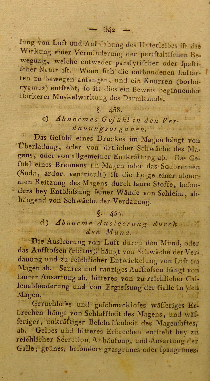 inng von Luft und Aufblähung des Unterleibes ift die Wirkung einer Verminderung der periftaltifchen Be- wegung, welche entweder parafy tifcher oder fpafti- fcher Natur ift. Wenn fich'die entbundenen Luftar- ten zu bewegen anfangen, und ein Knurren (borbo- r3 r>niUi0 entiteht, io iit dies ein Beweis beginnender ftärkerer IVIuskelwirkung des Darmkanals» §• 4^8. c) Abnormes Gefühlinden Ver- damm gs or g a ne n. Das Gefühl eines Druckes im Magen hängt von Überladung, oder von örtlicher Schwäche des Ma- gens, oder von allgemeiner Entkräftung ab. Das Ge- fühl eines Brennens im Magen oder das Sodbrennen (Soda, ardor, ventriculi) iit die folge einer abnor- men Reitzung des Magens durch faure Stoffe, befon- ders bey Entblöfsung feiner Wände von Schleim, ab- hängend von Schwäche der Verdauung. §. 45.9* d) Abnorme Ausleerung durch den M u n d. Die Ausleerung von Luft durch den Mund, oder das Aufftofsen (ructusk hängt von Schwäche der Ver- dauung und zu reichlicher Entwickelung von Luft im M.agen ab. Saures und ranziges Aufftofsen hängt von faurer Ausartung ab, bitteres von zu reichlicher Gal- lenabfonderung und von Ergiefsung der Galle in ‘den Magen. Geruchlofes und gefchmacklofes wäfferiges Er- brechen hängt von Schlaffheit des Magens, und wäf- feriger, unkräftiger Befchaffenheit des Magenfaftes, ab. Gelbes und bitteres Erbrechen entfteht bey zu reichlicher Secretion, Anhäufung, und •Ausartung der Galle; grünes, befonders grasgrünes oder fpangriines»