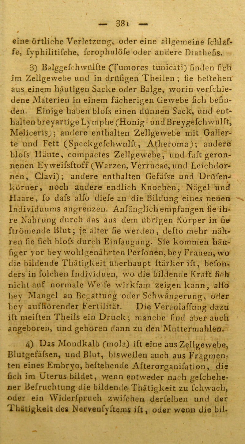 eine örtliche Verletzung, oder eine allgemeine fchlaf- fe, fyphilitifche, fcrophulöfe oder andere Diathefis. 3) Balggefchwülfte (Tumores tunicati) finden fich im Zellgewebe und in drüfigen Theilen ; fie beftehen aus einem häutigen Sacke oder Balge, worin verfchie- dene Materien in einem fächerigen Gewebe fich befin- den. Einige haben blofs einen dünnen Sack, und ent- halten breyartige Lymphe (Honig und Breygefchwulft, Melicerisj; andere enthalten Zellgewebe mit Galler- te und Fett (Speckgefchwulft, Atheroma); andere blofs Häute, compactes Zellgewebe, und faft geron- nenen Eyweifsftoff (Warzen, Verrucae, und Leichdor- nen, Clavi); andere enthalten Gefäfse und Driifen- körner, noch andere endlich Knochen, Nägel und Haare, fo dafs alfo diefe an die Bildung eines neuen Individuums angrenzen. Anfänglich empfangen fie ih- re Nahrung durch das aus dem übrigen Körper in fie ftrömende Blut; je älter fie werden, defto mehr näh- ren fie fich blofs durch Einfaugung. Sie kommen häu- figer vor bey wohlgenährten Perfonen, bey Frauen, wo die bildende Thätigkeit überhaupt ftärkerift, befon- ders in folchen Individuen, wo die bildende Kraft fich nicht auf normale Weife wirkfam zeigen kann, alfo bey Mangel an Begattung oder Schwängerung, oder bey aufltörender Fertilität. Die Veranlaffting dazu ift meiften Theils ein Druck; manche find aber auch angeboren, und gehören dann zu den Muttermahlen. 4) Das Mondkalb (mola) ift eine aus Zellgewebe, Blutgefäfsen, und Blut, bisweilen auch aus Fragmen- ten eines Embryo, begehende Afterorganifation, die lieh im Uterus bildet, wenn entweder nach gefchehe- ner Befruchtung die bildende Thätigkeit zu fchwach, oder ein Widerfpruch zwifchen derfelben und der Thätigkeit des N er venfy Items ift, oder wenn die bil-